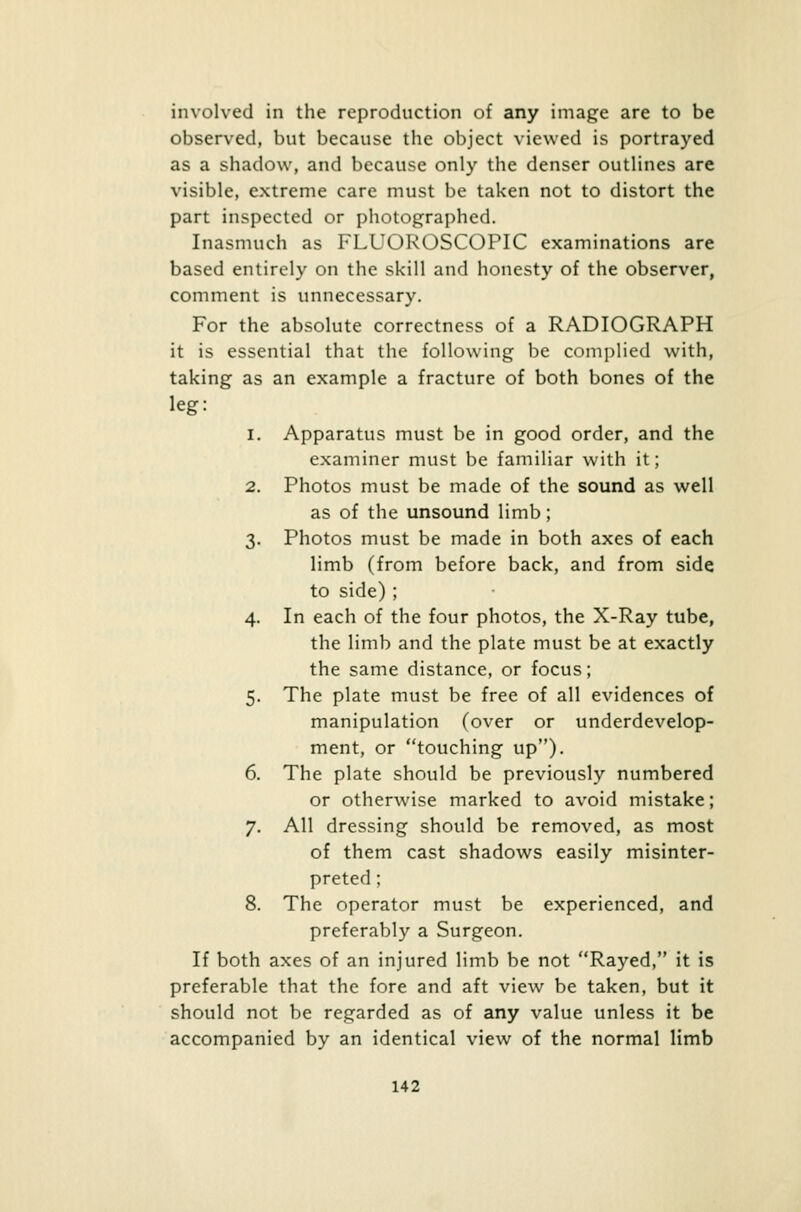 involved in the reproduction of any image are to be observed, but because the object viewed is portrayed as a shadow, and because only the denser outlines are visible, extreme care must be taken not to distort the part inspected or photographed. Inasmuch as FLUOROSCOPIC examinations are based entirely on the skill and honesty of the observer, comment is unnecessary. For the absolute correctness of a RADIOGRAPH it is essential that the following be complied with, taking as an example a fracture of both bones of the leg: i. Apparatus must be in good order, and the examiner must be familiar with it; 2. Photos must be made of the sound as well as of the unsound limb; 3. Photos must be made in both axes of each limb (from before back, and from side to side) ; 4. In each of the four photos, the X-Ray tube, the limb and the plate must be at exactly the same distance, or focus; 5. The plate must be free of all evidences of manipulation (over or underdevelop- ment, or touching up). 6. The plate should be previously numbered or otherwise marked to avoid mistake; 7. All dressing should be removed, as most of them cast shadows easily misinter- preted ; 8. The operator must be experienced, and preferably a Surgeon. If both axes of an injured limb be not Rayed, it is preferable that the fore and aft view be taken, but it should not be regarded as of any value unless it be accompanied by an identical view of the normal limb