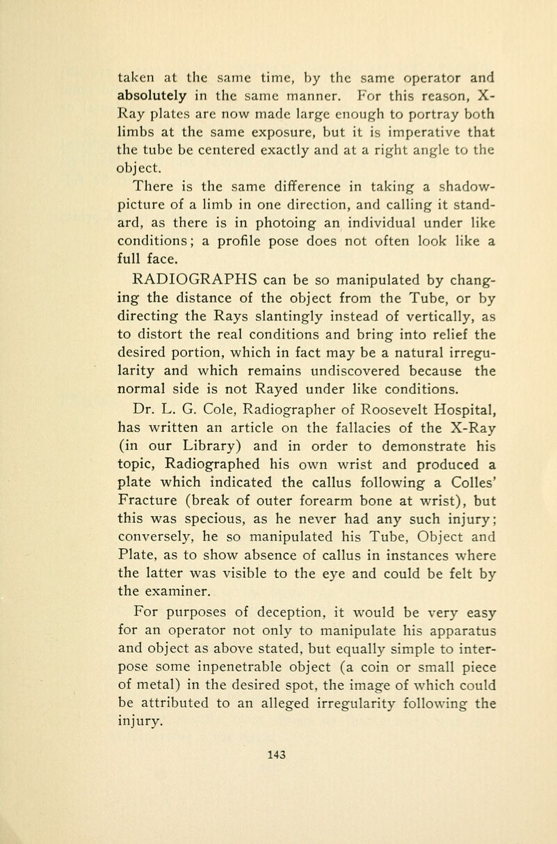 taken at the same time, by the same operator and absolutely in the same manner. For this reason, X- Ray plates are now made large enough to portray both limbs at the same exposure, but it is imperative that the tube be centered exactly and at a right angle to the object. There is the same difference in taking a shadow- picture of a limb in one direction, and calling it stand- ard, as there is in photoing an individual under like conditions; a profile pose does not often look like a full face. RADIOGRAPHS can be so manipulated by chang- ing the distance of the object from the Tube, or by directing the Rays slantingly instead of vertically, as to distort the real conditions and bring into relief the desired portion, which in fact may be a natural irregu- larity and which remains undiscovered because the normal side is not Rayed under like conditions. Dr. L. G. Cole, Radiographer of Roosevelt Hospital, has written an article on the fallacies of the X-Ray (in our Library) and in order to demonstrate his topic, Radiographed his own wrist and produced a plate which indicated the callus following a Colles' Fracture (break of outer forearm bone at wrist), but this was specious, as he never had any such injury; conversely, he so manipulated his Tube, Object and Plate, as to show absence of callus in instances where the latter was visible to the eye and could be felt by the examiner. For purposes of deception, it would be very easy for an operator not only to manipulate his apparatus and object as above stated, but equally simple to inter- pose some inpenetrable object (a coin or small piece of metal) in the desired spot, the image of which could be attributed to an alleged irregularity following the injury.