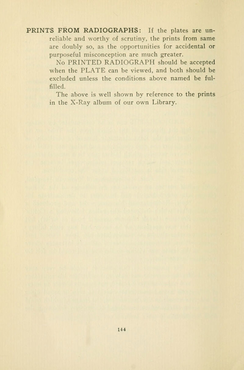 PRINTS FROM RADIOGRAPHS: If the plates are un- reliable and worthy of scrutiny, the prints from same are doubly so, as the opportunities for accidental or purposeful misconception are much greater. Xo PRINTED RADIOGRAPH should he accepted when the PLATE can be viewed, and both should be excluded unless the conditions above named be ful- filled. The above is well shown by reference to the prints in the X-Ray album of our own Library.