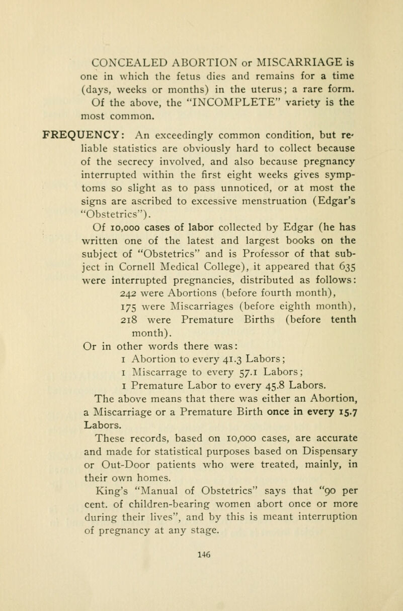 CONCEALED ABORTION or MISCARRIAGE is one in which the fetus dies and remains for a time (days, weeks or months) in the uterus; a rare form. Of the above, the INCOMPLETE variety is the most common. FREQUENCY: An exceedingly common condition, but re liable statistics are obviously hard to collect because of the secrecy involved, and also because pregnancy interrupted within the first eight weeks gives symp- toms so slight as to pass unnoticed, or at most the signs are ascribed to excessive menstruation (Edgar's Obstetrics). Of 10,000 cases of labor collected by Edgar (he has written one of the latest and largest books on the subject of Obstetrics and is Professor of that sub- ject in Cornell Medical College), it appeared that 635 were interrupted pregnancies, distributed as follows: 242 were Abortions (before fourth month), 175 were Miscarriages (before eighth month), 218 were Premature Births (before tenth month). Or in other words there was: 1 Abortion to every 41.3 Labors; 1 Miscarrage to every 57.1 Labors; 1 Premature Labor to every 45.8 Labors. The above means that there was either an Abortion, a Miscarriage or a Premature Birth once in every 15.7 Labors. These records, based on 10,000 cases, are accurate and made for statistical purposes based on Dispensary or Out-Door patients who were treated, mainly, in their own homes. King's Manual of Obstetrics says that 90 per cent, of children-bearing women abort once or more during their lives, and by this is meant interruption of pregnancy at any stage.