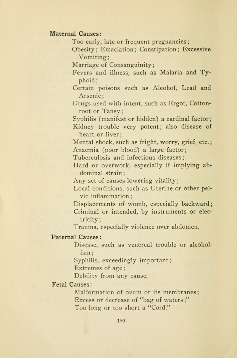 Maternal Causes: Too early, late or frequent pregnancies; Obesity; Emaciation; Constipation; Excessive Vomiting; Marriage of Consanguinity; Fevers and illness, such as Malaria and Ty- phoid; Certain poisons such as Alcohol, Lead and Arsenic; Drugs used with intent, such as Ergot, Cotton- root or Tansy; Syphilis (manifest or hidden) a cardinal factor; Kidney trouble very potent; also disease of heart or liver; Mental shock, such as fright, worry, grief, etc.; Anaemia (poor blood) a large factor; Tuberculosis and infectious diseases; Hard or overwork, especially if implying ab- dominal strain; Any set of causes lowering vitality; Local conditions, such as Uterine or other pel- vic inflammation; Displacements of womb, especially backward; Criminal or intended, by instruments or elec- tricity; Trauma, especially violence over abdomen. Paternal Causes: Disease, such as venereal trouble or alcohol- ism ; Syphilis, exceedingly important; Extremes of age; Debility from any cause. Fetal Causes: Malformation of ovum or its membranes; Excess or decrease of bag of waters; Too long or too short a Cord.