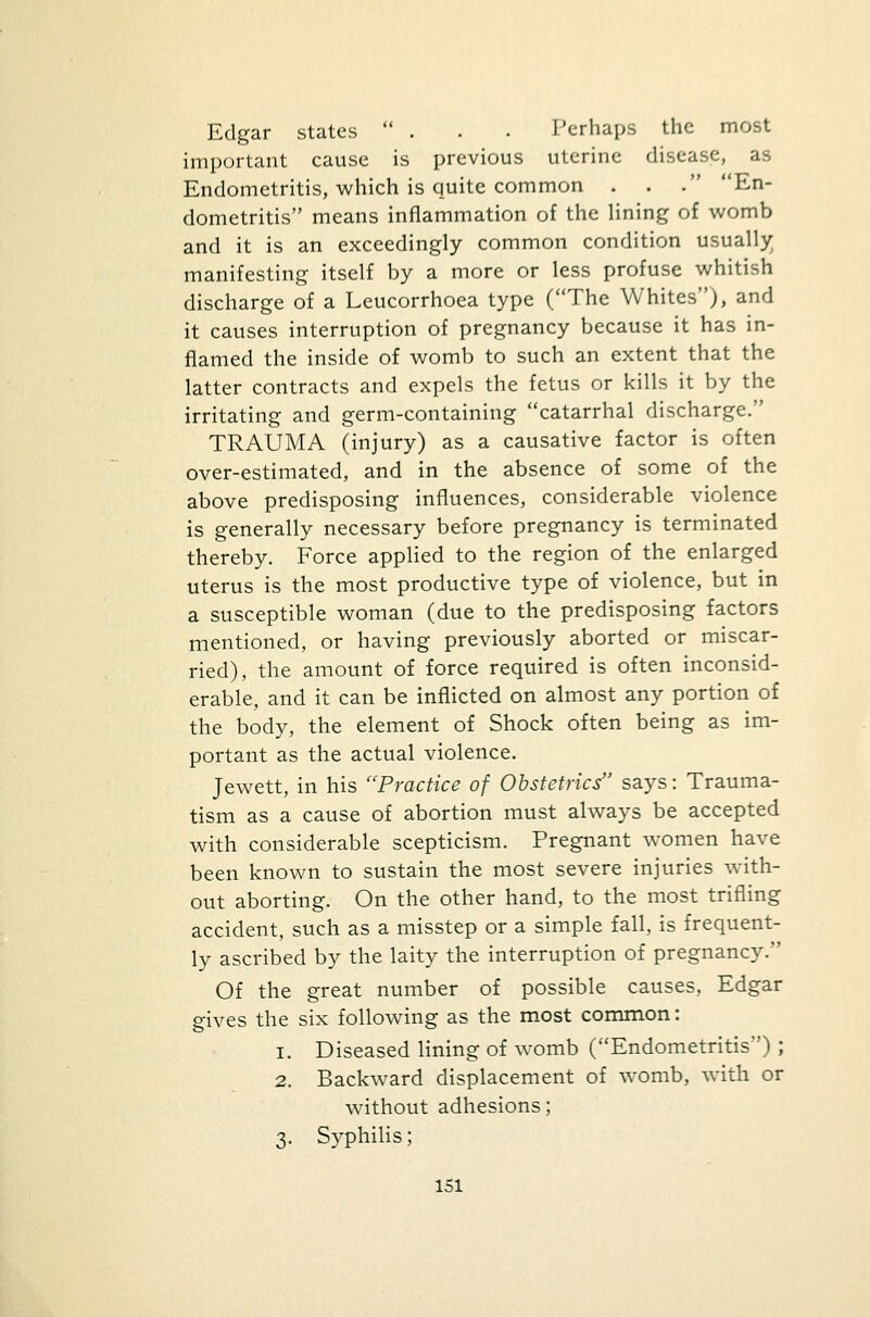 Edgar states ... Perhaps the most important cause is previous uterine disease, as Endometritis, which is quite common . . . En- dometritis means inflammation of the lining of womb and it is an exceedingly common condition usually manifesting itself by a more or less profuse whitish discharge of a Leucorrhoea type (The Whites), and it causes interruption of pregnancy because it has in- flamed the inside of womb to such an extent that the latter contracts and expels the fetus or kills it by the irritating and germ-containing catarrhal discharge. TRAUMA (injury) as a causative factor is often over-estimated, and in the absence of some of the above predisposing influences, considerable violence is generally necessary before pregnancy is terminated thereby. Force applied to the region of the enlarged uterus is the most productive type of violence, but in a susceptible woman (due to the predisposing factors mentioned, or having previously aborted or miscar- ried), the amount of force required is often inconsid- erable, and it can be inflicted on almost any portion of the body, the element of Shock often being as im- portant as the actual violence. Jewett, in his Practice of Obstetrics says: Trauma- tism as a cause of abortion must always be accepted with considerable scepticism. Pregnant women have been known to sustain the most severe injuries with- out aborting. On the other hand, to the most trifling accident, such as a misstep or a simple fall, is frequent- ly ascribed by the laity the interruption of pregnancy. Of the great number of possible causes, Edgar gives the six following as the most common: i. Diseased lining of womb (Endometritis) ; 2. Backward displacement of womb, with or without adhesions; 3. Syphilis;