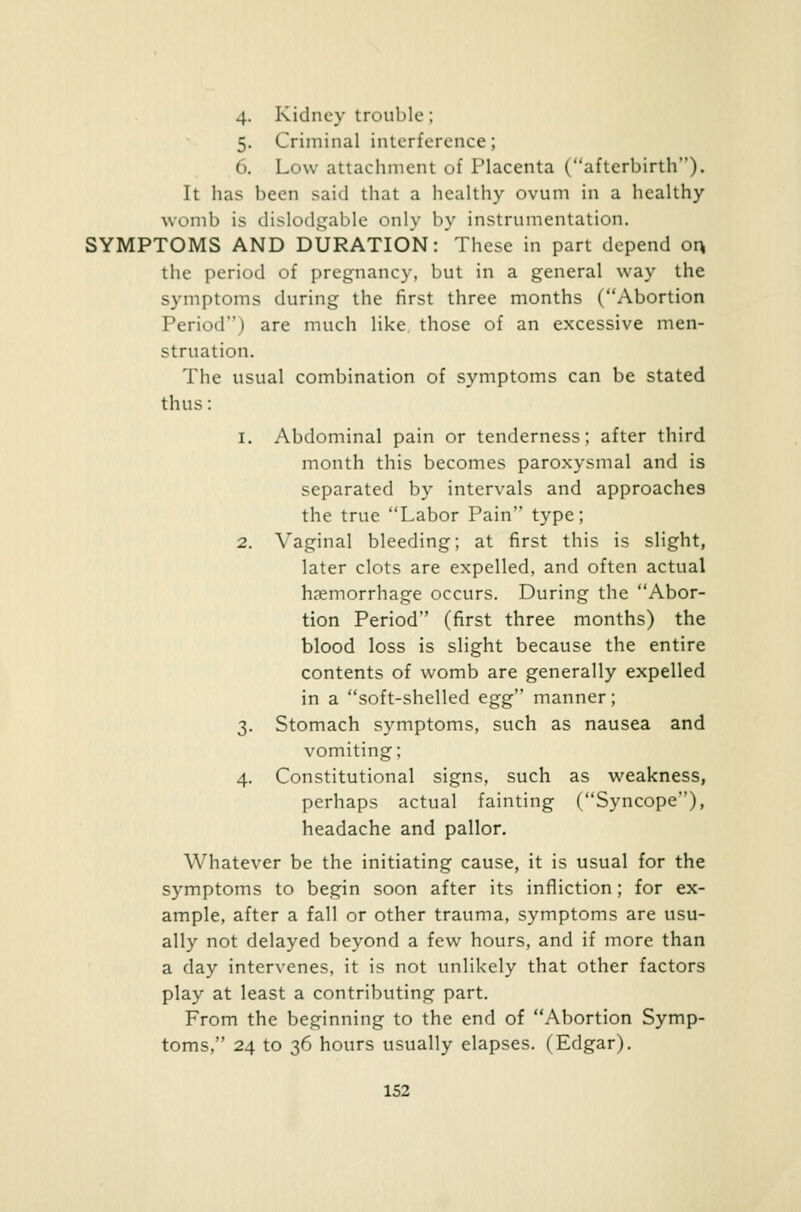 4. Kidney trouble; 5. Criminal interference; 6. Low attachment of Placenta (afterbirth). It has been said that a healthy ovum in a healthy womb is dislodgable only by instrumentation. SYMPTOMS AND DURATION:'These in part depend ox\ the period of pregnancy, but in a general way the symptoms during the first three months (Abortion Period) are much like those of an excessive men- struation. The usual combination of symptoms can be stated thus : 1. Abdominal pain or tenderness; after third month this becomes paroxysmal and is separated by intervals and approaches the true Labor Pain type; 2. Vaginal bleeding; at first this is slight, later clots are expelled, and often actual haemorrhage occurs. During the Abor- tion Period (first three months) the blood loss is slight because the entire contents of womb are generally expelled in a soft-shelled egg'' manner; 3. Stomach symptoms, such as nausea and vomiting; 4. Constitutional signs, such as weakness, perhaps actual fainting (Syncope), headache and pallor. Whatever be the initiating cause, it is usual for the symptoms to begin soon after its infliction; for ex- ample, after a fall or other trauma, symptoms are usu- ally not delayed beyond a few hours, and if more than a day intervenes, it is not unlikely that other factors play at least a contributing part. From the beginning to the end of Abortion Symp- toms, 24 to 36 hours usually elapses. (Edgar).