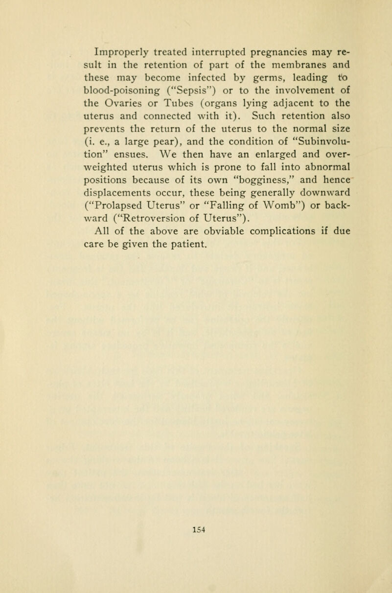 Improperly treated interrupted pregnancies may re- sult in the retention of part of the membranes and these may become infected by germs, leading to blood-poisoning (Sepsis) or to the involvement of the Ovaries or Tubes (organs lying adjacent to the uterus and connected with it). Such retention also prevents the return of the uterus to the normal size (i. e., a large pear), and the condition of Subinvolu- tion ensues. We then have an enlarged and over- weighted uterus which is prone to fall into abnormal positions because of its own bogginess, and hence displacements occur, these being generally downward (Prolapsed Uterus or Falling of Womb) or back- ward (Retroversion of Uterus). All of the above are obviable complications if due care be given the patient.