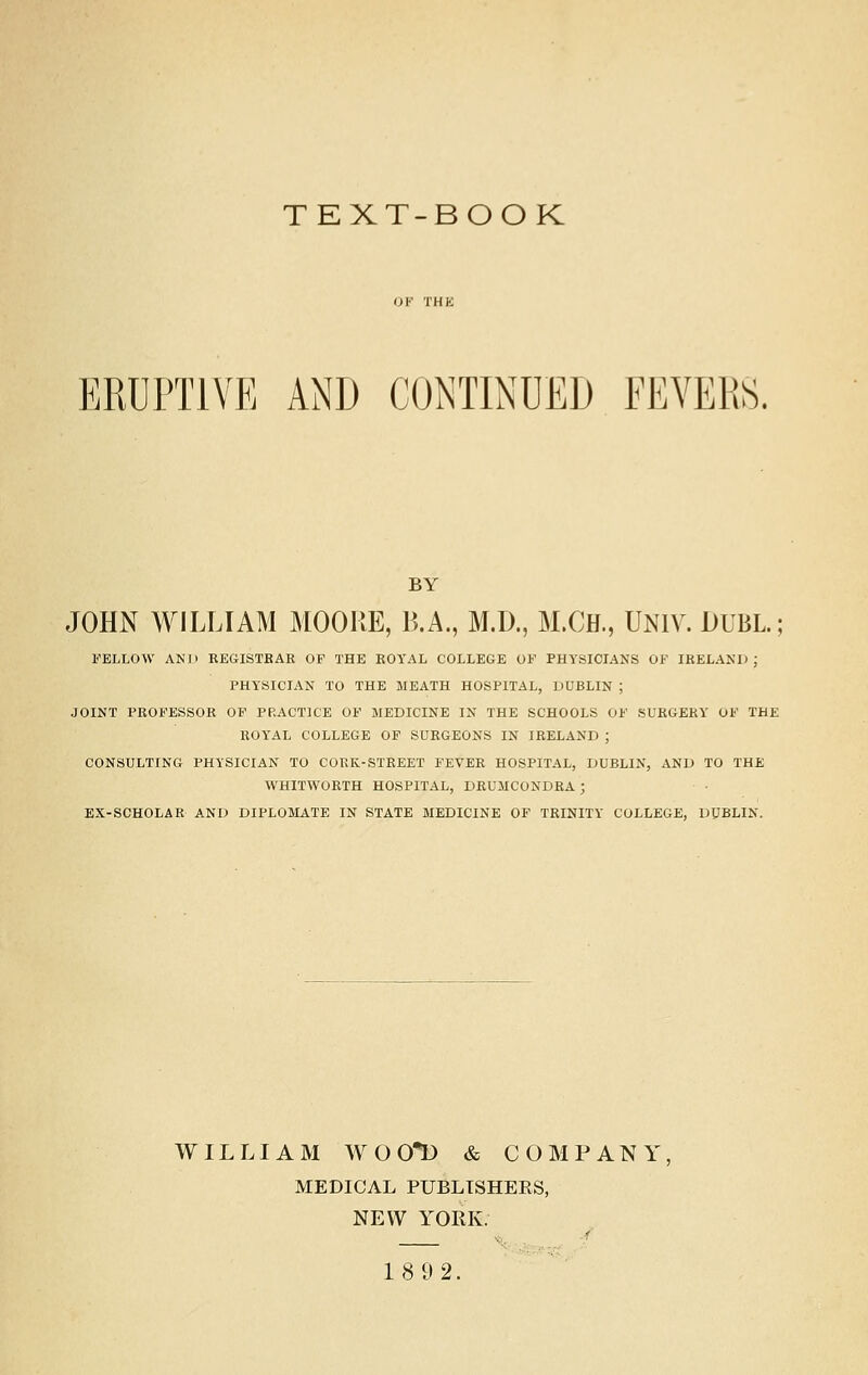 TEXT-BOOK ERUPTIVE AND CONTINUED FEVERS. BY JOHN WILLIAM MOORE, B.A., M.D., M.CH., UNIV. DUBL.; FELLOW AND REGISTRAR OF THE EOYAL COLLEGE OF PHYSICIANS OF IRELAND; PHYSICIAN TO THE MEATH HOSPITAL, DUBLIN ; JOINT PROFESSOR OF PRACTICE OF MEDICINE IN THE SCHOOLS OF SURGERY OF THE ROYAL COLLEGE OF SURGEONS IN IRELAND ; CONSULTING PHYSICIAN TO CORK-STREET FEVER HOSPITAL, DUBLIN, AND TO THE WHITWORTH HOSPITAL, DRUMCONDRA ; EX-SCHOLAR AND DIPLOMATE IN STATE MEDICINE OF TRINITY COLLEGE, DUBLIN. WILLIAM WOOt) & COMPANY MEDICAL PUBLISHERS, NEW YORK. 1892.