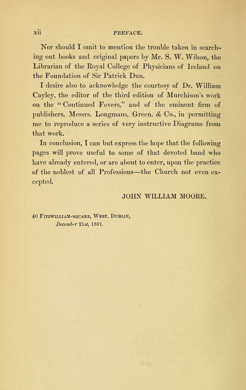 Nor should I omit to mention the trouble taken in search- ing out books and original papers by Mr. S. W. Wilson, the Librarian of the Royal College of Physicians of Ireland on the Foundation of Sir Patrick Dun. I desire also to acknowledge the courtesy of Dr. William Cayley, the editor of the third edition of Murchison's work on the  Continued Fevers, and of the eminent firm of publishers, Messrs. Longmans, Green, & Co., in permitting me to reproduce a series of very instructive Diagrams from that work. In conclusion, I can but express the hope that the following pages will prove useful to some of that devoted band who have already entered, or are about to enter, upon the practice of the noblest of all Professions—the Church not even ex- cepted. JOHN WILLIAM MOOEE. 40 FlTZWILLIAM-SQUABE, WEST, DUBLIN, Decemhr 21st, 1891.