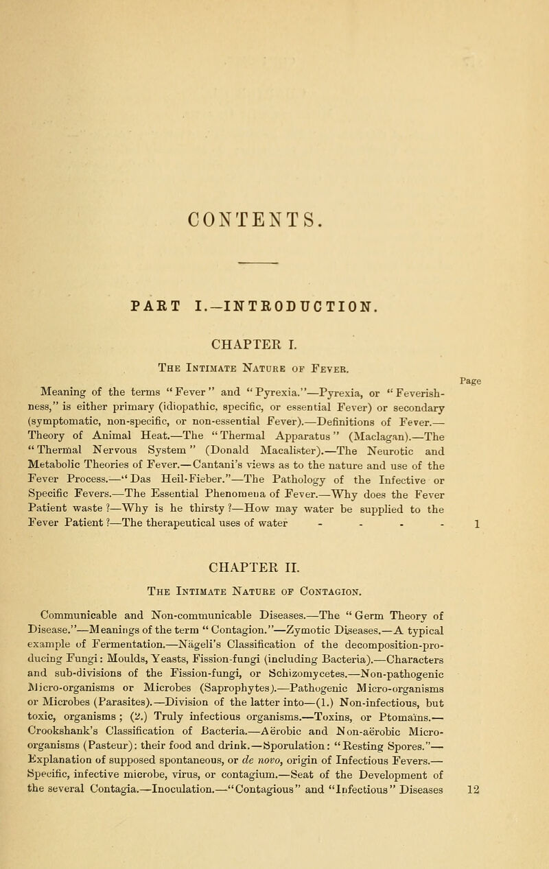 CONTENTS. PART I.-INTRODUCTION. CHAPTER I. The Intimate Nature of Fever. Page Meaning of the terms Fever and Pyrexia.—Pyrexia, or Feverish- ness, is either primary (idiopathic, specific, or essential Fever) or secondary (symptomatic, non-specific, or non-essential Fever).—Definitions of Fever.— Theory of Animal Heat.—The Thermal Apparatus (Maclagan).—The Thermal Nervous System (Donald Macalister).—The Neurotic and Metabolic Theories of Fever.—Cantani's views as to the nature and use of the Fever Process.—Das Heil-Fieber.—The Pathology of the Infective or Specific Fevers.—The Essential Phenoraeua of Fever.—Why does the Fever Patient waste ?—Why is he thirsty ?—How may water be supplied to the Fever Patient 1—The therapeutical uses of water 1 CHAPTER II. The Intimate Nature of Contagion. Communicable and Non-communicable Diseases.—The Germ Theory of Disease.—Meanings of the term Contagion.—Zymotic Diseases.—A typical example of Fermentation.—Nageli's Classification of the decomposition-pro- ducing Fungi: Moulds, Yeasts, Fission-fungi (including Bacteria).—Characters and sub-divisions of the Fission-fungi, or Schizomycetes.—Non-pathogenic l\Jicro-organisms or Microbes (Saprophytes).—Pathogenic Micro-organisms or Microbes (Parasites).—Division of the latter into—(1.) Non-infectious, but toxic, organisms ; (2.) Truly infectious organisms.—Toxins, or Ptomains.— Crookshank's Classification of Bacteria.—Aerobic and Non-aerobic Micro- organisms (Pasteur): their food and drink.—ISporulation: Resting Spores.— Explanation of supposed spontaneous, or de novo, origin of Infectious Fevers.— Specific, infective microbe, virus, or contagium.—Seat of the Development of the several Contagia.—Inoculation.—Contagious and Infectious Diseases 12