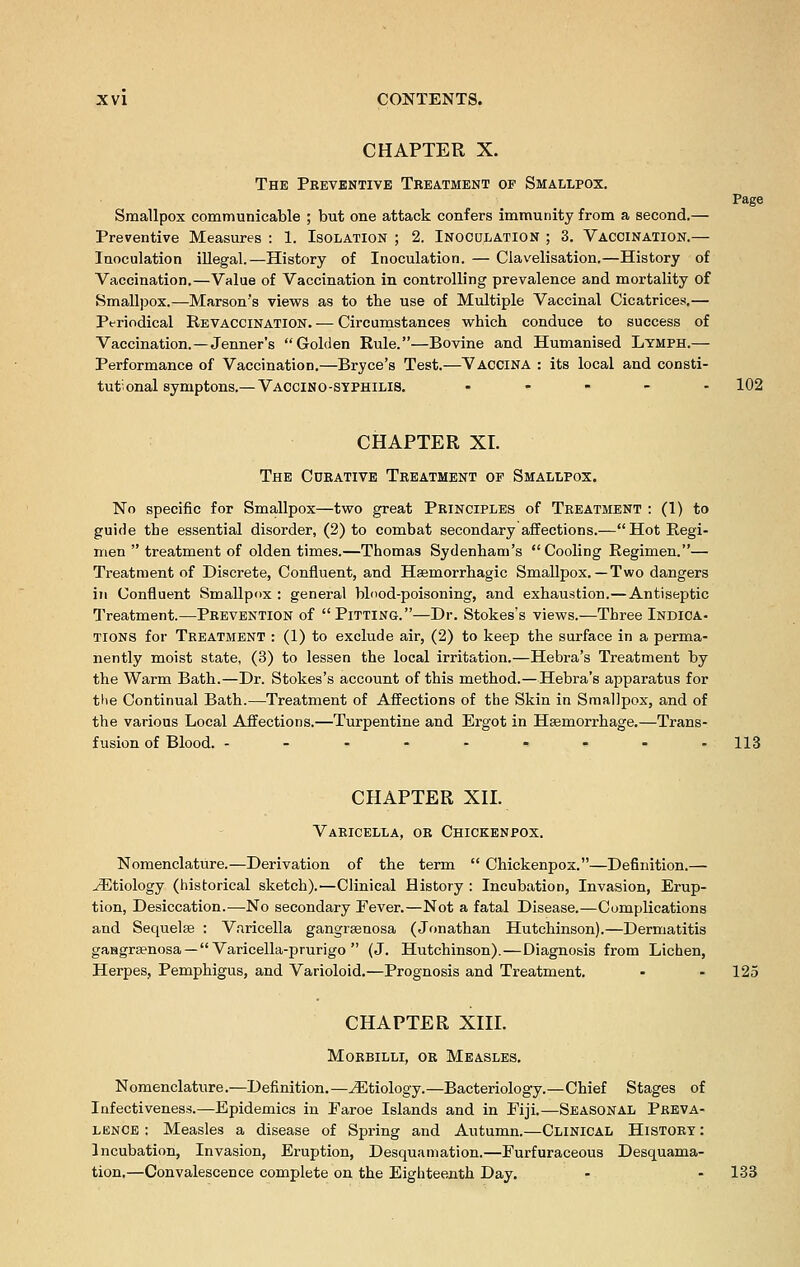 CHAPTER X. The Preventive Treatment of Smallpox. Page Smallpox communicable ; but one attack confers immunity from a second.— Preventive Measures : 1. Isolation ; 2. Inoculation ; 3. Vaccination.— Inoculation illegal.—History of Inoculation. — Clavelisation.—History of Vaccination.—Value of Vaccination in controlling prevalence and mortality of Smallpox.—Marson's views as to the use of Multiple Vaccinal Cicatrices.— Periodical Revaccination. — Circumstances which conduce to success of Vaccination.—Jenner's Golden Rule.—Bovine and Humanised Lymph.— Performance of Vaccination.—Bryce's Test.—Vaccina : its local and consti- tutional symptons.—Vaccino-stphilis. ..... 102 CHAPTER XI. The Cdrative Treatment of Smallpox. No specific for Smallpox—two great Principles of Treatment : (1) to guide the essential disorder, (2) to combat secondary affections.—Hot Regi- men  treatment of olden times.—Thomas Sydenham's Cooling Regimen.— Treatment of Discrete, Confluent, and Hsemorrhagic Smallpox.—Two dangers in Confluent Smallpox : general blood-poisoning, and exhaustion.—Antiseptic Treatment.—Prevention of Pitting.—Dr. Stokes's views.—Three Indica- tions for Treatment : (1) to exclude air, (2) to keep the surface in a perma- nently moist state, (3) to lessen the local irritation.—Hebra's Treatment by the Warm Bath.—Dr. Stokes's account of this method.—Hebra's apparatus for the Continual Bath.—Treatment of Affections of the Skin in Smallpox, and of the various Local Affections.—Turpentine and Ergot in Haemorrhage.—Trans- fusion of Blood. --------- 113 CHAPTER XII. Varicella, or Chickenpox. Nomenclature.—Derivation of the term  Chickenpox.—Definition.— ^Etiology (historical sketch).—Clinical History : Incubation, Invasion, Erup- tion, Desiccation.—No secondary Fever.—Not a fatal Disease.—Complications and Sequela? : Varicella gangraenosa (Jonathan Hutchinson).—Dermatitis gaagraenosa — Varicella-prurigo  (J. Hutchinson).—Diagnosis from Lichen, Herpes, Pemphigus, and Varioloid.—Prognosis and Treatment. - - 125 CHAPTER XIII. Morbilli, or Measles. Nomenclature.—Definition.—^Etiology.—Bacteriology.—Chief Stages of Infectiveness.—Epidemics in Faroe Islands and in Fiji.—Seasonal Preva- lence : Measles a disease of Spring and Autumn.—Clinical History : Incubation, Invasion, Eruption, Desquamation.—Furfuraceous Desquama- tion.—Convalescence complete on the Eighteenth Day. - - 133