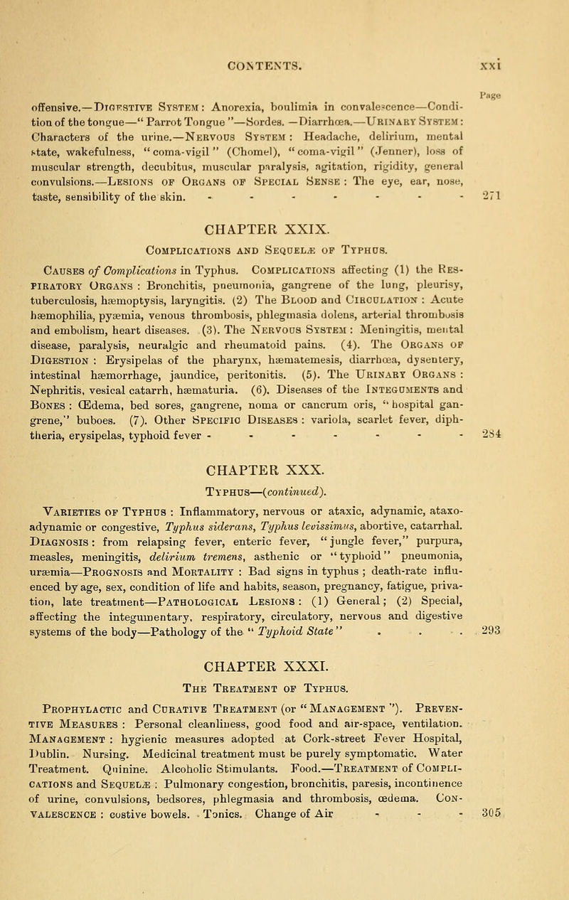 Page offensive.—Djgkstive System: Anorexia, boulimia in convalescence—Condi- tion of the tongue— Parrot Tongue —Sordes. —Diarrhoea.—Urinary System : Characters of the urine.—Nervous System : Headache, delirium, mental state, wakefulness,  coma-vigil  (Chomel),  coma-vigil (Jenner), loss of muscular strength, decubitus, muscular paralysis, agitation, rigidity, general convulsions.—Lesions of Organs op Special Sense : The eye, ear, nose, taste, sensibility of the skin. ------- 271 CHAPTER XXIX. Complications and Sequels of Typhds. Causes of Complications in Typhus. Complications affecting (1) the Res- piratory Organs : Bronchitis, pneumonia, gangrene of the lung, pleurisy, tuberculosis, haemoptysis, laryngitis. (2) The Blood and Circulation : Acute haemophilia, pysemia, venous thrombosis, phlegmasia dolens, arterial thrombosis and embolism, heart diseases. (3). The Nervous System : Meningitis, mental disease, paralysis, neuralgic and rheumatoid pains. (4). The Organs of Digestion : Erysipelas of the pharynx, haetnatemesis, diarrhoea, dysentery, intestinal haemorrhage, jaundice, peritonitis. (5). The Urinary Organs : Nephritis, vesical catarrh, haematuria. (6). Diseases of the Integuments and Bones : GSdema, bed sores, gangrene, noma or cancrum oris,  hospital gan- grene, buboes. (7). Other Specific Diseases : variola, scarlet fever, diph- theria, erysipelas, typhoid fever ------- 284 CHAPTER XXX. Typhus—{continued). Varieties of Typhus : Inflammatory, nervous or ataxic, adynamic, ataxo- adynamic or congestive, Typhus siderans, Typhus levissimus, abortive, catarrhal. Diagnosis: from relapsing fever, enteric fever, jungle fever, purpura, measles, meningitis, delirium tremens, asthenic or typhoid pneumonia, uraemia—Prognosis and Mortality : Bad signs in typhus ; death-rate influ- enced by age, sex, condition of life and habits, season, pregnancy, fatigue, priva- tion, late treatment—Pathological Lesions: (1) General; (2) Special, affecting the integumentary, respiratory, circulatory, nervous and digestive systems of the body—Pathology of the  Typhoid State  . . . 293 CHAPTER XXXI. The Treatment of Typhus. Prophylactic and Curative Treatment (or  Management ''). Preven- tive Measures : Personal cleanliness, good food and air-space, ventilation. Management : hygienic measures adopted at Cork-street Fever Hospital, Dublin. Nursing. Medicinal treatment must be purely symptomatic. Water Treatment. Quinine. Alcoholic Stimulants. Food.—Treatment of Compli- cations and Sequels : Pulmonary congestion, bronchitis, paresis, incontinence of urine, convulsions, bedsores, phlegmasia and thrombosis, cedema. Con- valescence : costive bowels. Tonics. Change of Air ... 305