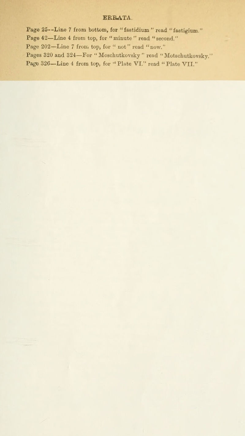 ERRATA. Page 25—Line 7 from bottom, for fastidium  read fastigium. Page 42—Line 4 from top, for minute  read second. Page 202—Line 7 from top, for  not read now. Pages 320 and 324—For  Moschutkovsky  read  Motschutkovsky. Page 326—Line 4 from top, for Plate VI. read Plate VII.