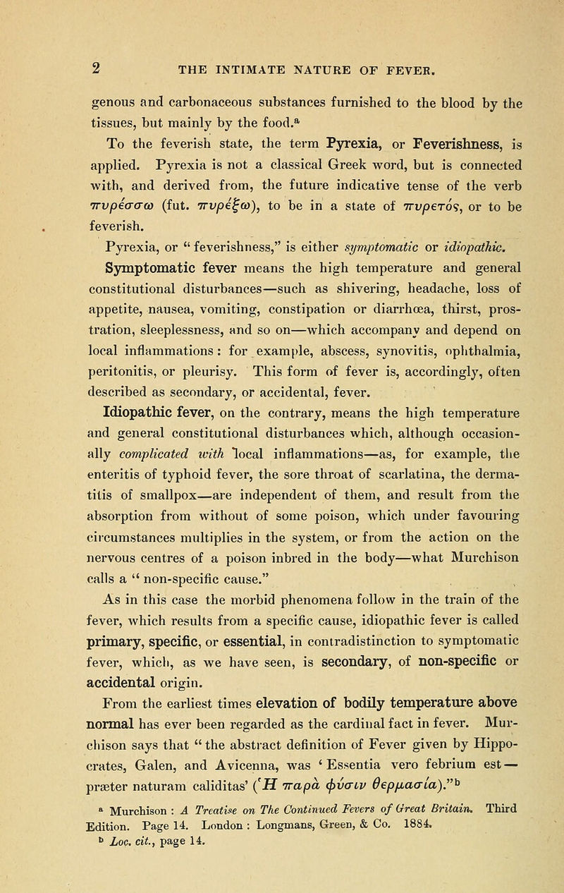 genous and carbonaceous substances furnished to the blood by the tissues, but mainly by the food.a To the feverish state, the term Pyrexia, or Feverishness, is applied. Pyrexia is not a classical Greek word, but is connected with, and derived from, the future indicative tense of the verb 7rvpi(T(T(i) (fut. 7rvpei;(o), to be in a state of 7rvp6To<i, or to be feverish. Pyrexia, or  feverishness, is either symptomatic or idiopathic. Symptomatic fever means the high temperature and general constitutional disturbances—such as shivering, headache, loss of appetite, nausea, vomiting, constipation or diarrhoea, thirst, pros- tration, sleeplessness, and so on—which accompanv and depend on local inflammations: for example, abscess, synovitis, ophthalmia, peritonitis, or pleurisy. This form of fever is, accordingly, often described as secondary, or accidental, fever. Idiopathic fever, on the contrary, means the high temperature and general constitutional disturbances which, although occasion- ally complicated with local inflammations—as, for example, the enteritis of typhoid fever, the sore throat of scarlatina, the derma- titis of smallpox—are independent of them, and result from the absorption from without of some poison, which under favouring circumstances multiplies in the system, or from the action on the nervous centres of a poison inbred in the body—what Murchison calls a  non-specific cause. As in this case the morbid phenomena follow in the train of the fever, which results from a specific cause, idiopathic fever is called primary, specific, or essential, in contradistinction to symptomatic fever, which, as we have seen, is secondary, of non-specific or accidental origin. From the earliest times elevation of bodily temperature above normal has ever been regarded as the cardinal fact in fever. Mur- chison says that  the abstract definition of Fever given by Hippo- crates, Galen, and Avicenna, was 'Essentia vero febrium est — praeter naturam caliditas' (H irapa (pvaiv depjjLa<Tia).h a Murchison : A Treatise on The Continued Fevers of Great Britain, Third Edition. Page 14. London : Longmans, Green, & Co. 1884. h Loc. cit, page 14.