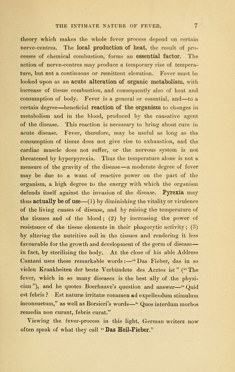 theory which makes the whole fever process depend on certain nerve-centres. The local production of heat, the result of pro- cesses of chemical combustion, forms an essential factor. The action of nerve-centres may produce a temporary rise of tempera- ture, but not a continuous or remittent elevation. Fever must be looked upon as an acute alteration of organic metabolism, with increase of tissue combustion, and consequently also of heat and consumption of body. Fever is a general or essential, and—to a certain degree—beneficial reaction of the organism to changes in metabolism and in the blood, produced by the causative agent of the disease. This reaction is necessary to bring about cure in acute disease. Fever, therefore, may be useful as long as the consumption of tissue does not give rise to exhaustion, and the cardiac muscle does not suffer, or the nervous system is not threatened by hyperpyrexia. Thus the temperature alone is not a measure of the gravity of the disease—a moderate degree of fever may be due to a want of reactive power on the part of the organism, a high degree to the energy with which the organism defends itself against the invasion of the disease. Pyrexia may thus actually be of use—(1) by diminishing the vitality or virulence of the living causes of disease, and by raising the temperature of the tissues and of the blood; (2) by increasing the power of resistance of (he tissue elements in their phagocytic activity; (3) by altering the nutritive soil in the tissues and rendering it less favourable for the growth and development of the germ of disease— in fact, by sterilising the body. At the close of his able Address Cantani uses these remarkable words:— Das Fieber, das in so vielen Krankheiten der beste Verbiindete des Arztes ist ( The fever, which in so many diseases is the best ally of the physi- cian ), and he quotes Boerhaave's question and answer— Quid est febris ? Est naturae irritatae conamen ad expellendum stimulum inconsuetum, as well as Borsieri's words— Quos interdum morbos remedia non curant, febris curat. Viewing the fever-process in this light, German writers now often speak of what they call  Das Heil-Fieber.