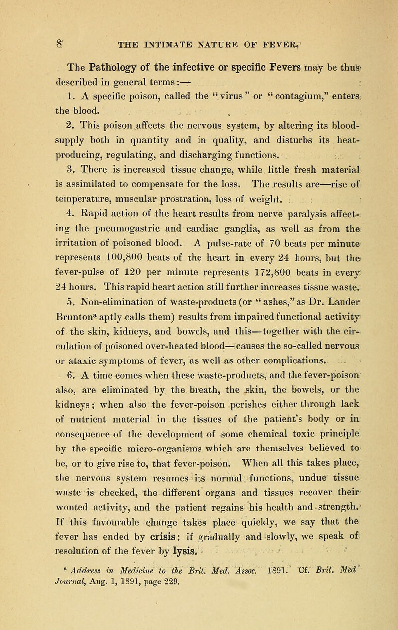 The Pathology of the infective or specific Fevers may be thus< described in general terms :— 1. A specific poison, called the virus or contagium, enters the blood. 2. This poison affects the nervous system, by altering its blood- supply both in quantity and in quality, and disturbs its heat- producing, regulating, and discharging functions. 3. There is increased tissue change, while little fresh material is assimilated to compensate for the loss. The results are—rise of temperature, muscular prostration, loss of weight. 4. Rapid action of the heart results from nerve paralysis affect- ing the pneumogastric and cardiac ganglia, as well as from the irritation of poisoned blood. A pulse-rate of 70 beats per minute represents 100,800 beats of the heart in every 24 hours, but the fever-pulse of 120 per minute represents 172,800 beats in every 24 hours. This rapid heart action still further increases tissue waste. 5. Non-elimination of waste-products (or '' ashes, as Dr. Lauder Bruntona aptly «alls them) results from impaired functional activity of the skin, kidneys, and bowels, and this—together with the cir- culation of poisoned over-heated blood—icauses the so-called nervous or ataxic symptoms of fever, as well as other complications. ... 6. A time comes when these Waste-products, and the fever-poison also, are eliminated by the breath, the -skin, the bowels, or the kidneys; when also the fever-poison perishes either through lack of nutrient material in the tissues of the patient's body or in consequence of the development of -some chemical toxic principle by the specific micro-organisms which are themselves believed to be, or to give rise to, that fever-poison. When all this takes place, the nervous system resumes its normal functions, undue tissue waste is checked, the different organs and tissues recover their wonted activity, and the patient regains his health and strength. If this favourable change takes place quickly, we say that the fever has ended by crisis; if gradually and slowly, we speak of resolution of the fever by lysis. a Address in Medicine to the Brit. Med. Assoc. 1891. Cf. Brit. Med' Journal, Aug. 1, 1891, page 229.