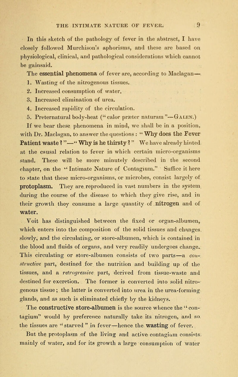 In this sketch of the pathology of fever in the abstract, I have closely followed Murchison's aphorisms, and these are based on physiological, clinical, and pathological considerations which cannot be gainsaid. The essejitial phenomena of fever are, according to Maclagan— 1. Wasting of the nitrogenous tissues. 2. Increased consumption of water. 3. Increased elimination of urea. 4. Increased rapidity of the circulation. 5. Preternatural body-heat (calor praeter naturam —Galen.) If we bear these phenomena in mind, we shall be in a position, with Dr. Maclagan, to answer the questions :  Why does the Fever Patient waste ?— Why is he thirsty ?  We have already hinted at the causal relation to fever in which certain micro-organisms stand. These will be more minutely described in the second chapter, on the  Intimate Nature of Contagium. Suffice it here to state that these micro-organisms, or microbes, consist largely of protoplasm. Tliey are. reproduced in vast numbers in the system during the course of the disease to which they give rise, and in their growth they consume a large quantity of nitrogen and of water. Voit has distinguished between the fixed or organ-albumen, which enters into the composition of the solid tissues and changes, slowly, and the circulating, or store-albumen, which is contained in the blood and fluids of organs, and very readily undergoes change. This circulating or store-albumen consists of two parts—a con- structive part, destined for the nutrition and building up of the tissues, and a retrogressive part, derived from tissue-waste and destined for excretion. The former is converted into solid nitro- genous tissue ; the latter is converted into urea in the urea-forming glands, and as such is eliminated chiefly by the kidneys. The constructive store-albumen is the som*ce whence the  con- tagium would by preference naturally take its nitrogen, and so. the tissues are starved  in fever—hence the wasting of fever. But the protoplasm of the living and active contagium consists; mainly of water, and for its growth a large consumption of water