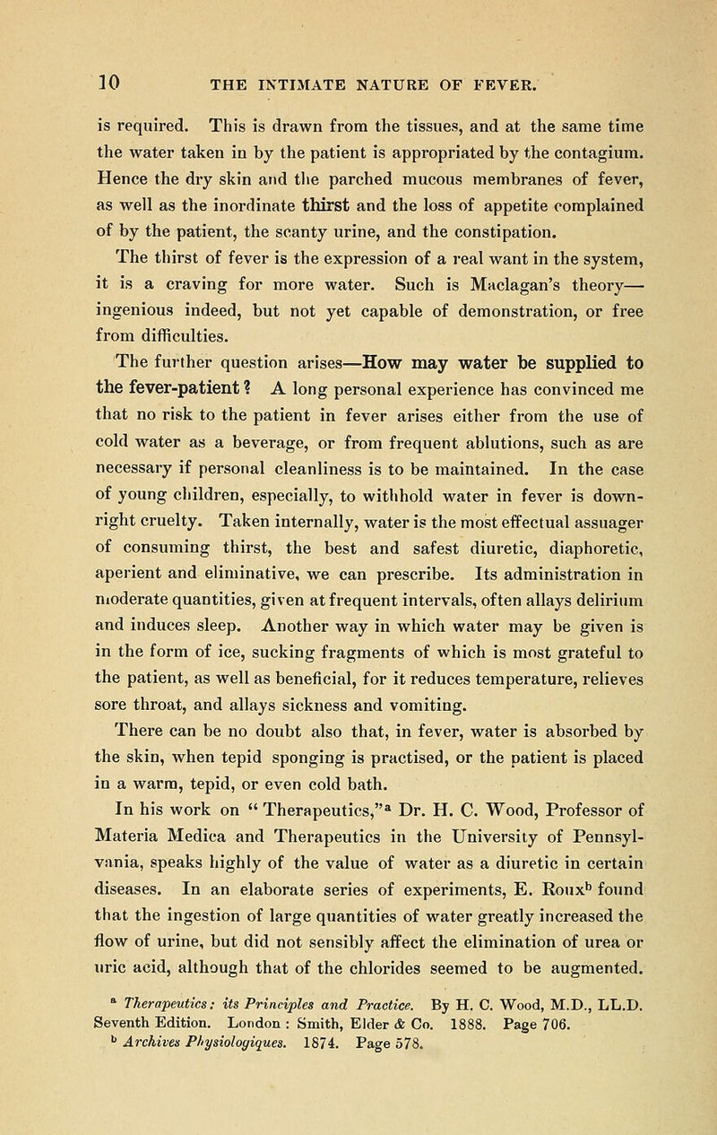 is required. This is drawn from the tissues, and at the same time the water taken in by the patient is appropriated by the contagium. Hence the dry skin and the parched mucous membranes of fever, as well as the inordinate thirst and the loss of appetite complained of by the patient, the scanty urine, and the constipation. The thirst of fever is the expression of a real want in the system, it is a craving for more water. Such is Maclagan's theory— ingenious indeed, but not yet capable of demonstration, or free from difficulties. The further question arises—How may water be supplied to the fever-patient ? A long personal experience has convinced me that no risk to the patient in fever arises either from the use of cold water as a beverage, or from frequent ablutions, such as are necessary if personal cleanliness is to be maintained. In the case of young children, especially, to withhold water in fever is down- right cruelty. Taken internally, water is the most effectual assuager of consuming thirst, the best and safest diuretic, diaphoretic, aperient and eliminative, we can prescribe. Its administration in moderate quantities, given at frequent intervals, often allays delirium and induces sleep. Another way in which water may be given is in the form of ice, sucking fragments of which is most grateful to the patient, as well as beneficial, for it reduces temperature, relieves sore throat, and allays sickness and vomiting. There can be no doubt also that, in fever, water is absorbed by the skin, when tepid sponging is practised, or the patient is placed in a warm, tepid, or even cold bath. In his work on Therapeutics,* Dr. H. C. Wood, Professor of Materia Medica and Therapeutics in the University of Pennsyl- vania, speaks highly of the value of water as a diuretic in certain diseases. In an elaborate series of experiments, E. Rouxb found that the ingestion of large quantities of water greatly increased the flow of urine, but did not sensibly affect the elimination of urea or uric acid, although that of the chlorides seemed to be augmented. a Therapeutics: its Principles and Practice. By H. C. Wood, M.D., LL.D. Seventh Edition. London : Smith, Elder & Co. 1888. Page 706. b Archives Physiologiques. 1874. Page 578.