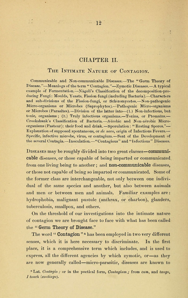 CHAPTER II. The Intimate Nature of Contagion. Communicable arid Non-communicable Diseases.—The  Germ Theory of Disease.—Meanings of the term  Contagion.—Zymotic Diseases.—A typical example of Fermentation.—Nageli's Classification of the decomposition-pro- ducing Fungi: Moulds, Yeasts, Fission-fungi (including Bacteria).—Characters and sub-divisions of the Fission-fungi, or Schizomycetes.—Non-pathogenic Micro-organisms or Microbes (Saprophytes).—^Pathogenic Micro-organisms or Microbes .(Parasites).—Division of the latter into—(1.) Non-infectious, but toxic, organisms ; (2.) Truly infectious organisms.—Toxins, or Ptoma'ins.— Crookshank's Classification of Bacteria.—Aerobic and Non-aerobic Micro- organisms (Pasteur): their food and drink.—JSporulation: Besting Spores.— Explanation of supposed spontaneous, or de novo, origin of Infectious Fevers.— Specific, infective microbe, virus, or contagium.—Seat of the Development of the several Contagia.—Inoculation.—Contagious and Infectious Diseases. Diseases may be roughly divided into two great classes—communi- cable diseases, or those capable of being imparted or communicated from one living being to another; and non-communicable diseases, or those not capable of being so imparted or communicated. Some of the former class are interchangeable, not only between one indivi- dual of the same species and another, but also between animals and men or between men and animals. Familiar examples are: hydrophobia, malignant pustule (anthrax, or charbon), glanders, tuberculosis, smallpox, and others. On the threshold of our investigations into the intimate nature of contagion we are brought face to face with what has been called the  Germ Theory of Disease. The word  Contagion  a has been employed in two very different senses, which it is here necessary to discriminate. In the first place, it is a comprehensive term which includes, and is used to express, all the different agencies by which zymotic, or—as they are now generally called—micro-parasitic, diseases are known to a Lat. Contagio ; or in the poetical form, Contagium; from cum, and tango, I touch (coittingo).