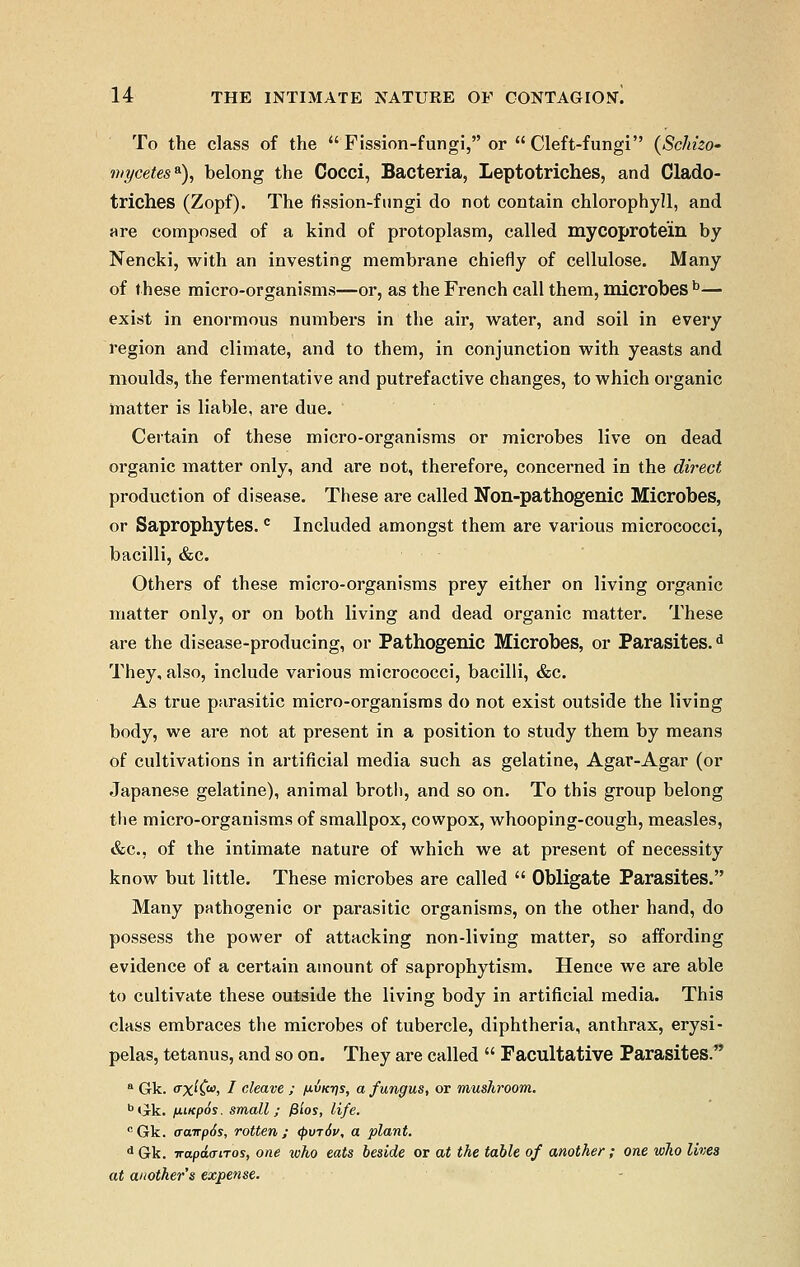 To the class of the Fission-fungi, or Cleft-fungi (Schizo- mycetes*), belong the Cocci, Bacteria, Leptotriches, and Clado- trich.es (Zopf). The fission-fungi do not contain chlorophyll, and are composed of a kind of protoplasm, called mycoprotein by Nencki, with an investing membrane chiefly of cellulose. Many of these micro-organisms—or, as the French call them, microbes b— exist in enormous numbers in the air, water, and soil in every region and climate, and to them, in conjunction with yeasts and moulds, the fermentative and putrefactive changes, to which organic matter is liable, are due. Certain of these micro-organisms or microbes live on dead organic matter only, and are not, therefore, concerned in the direct production of disease. These are called Non-pathogenic Microbes, or Saprophytes. c Included amongst them are various micrococci, bacilli, &c. Others of these micro-organisms prey either on living organic matter only, or on both living and dead organic matter. These are the disease-producing, or Pathogenic Microbes, or Parasites.d They, also, include various micrococci, bacilli, &c. As true parasitic micro-organisms do not exist outside the living body, we are not at present in a position to study them by means of cultivations in artificial media such as gelatine, Agar-Agar (or Japanese gelatine), animal broth, and so on. To this group belong the micro-organisms of smallpox, cowpox, whooping-cough, measles, &c, of the intimate nature of which we at present of necessity know but little. These microbes are called  Obligate Parasites. Many pathogenic or parasitic organisms, on the other hand, do possess the power of attacking non-living matter, so affording evidence of a certain amount of saprophytism. Hence we are able to cultivate these outside the living body in artificial media. This class embraces the microbes of tubercle, diphtheria, anthrax, erysi- pelas, tetanus, and so on. They are called  Facultative Parasites. a Gk. <rx^Ca') I cleave ; pinys, a fungus, or mushroom. bGk. fiiKpos. small; fSios, life. cGk. (jairp6s, rotten; <pvr6v, a plant. d Gk. napdaiTos, one tvho eats beside or at the table of another ; one who lives at another s expense.