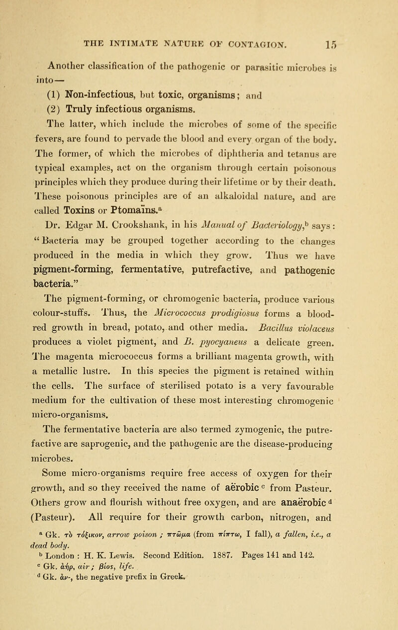 Another classification of the pathogenic or parasitic microbes is into— (1) Non-infectious, but toxic, organisms; and (2) Truly infectious organisms. The latter, which include the microbes of some of the specific fevers, are found to pervade the blood and every organ of the body. The former, of which the microbes of diphtheria and tetanus are typical examples, act on the organism through certain poisonous principles which they produce during their lifetime or by their death. These poisonous principles are of an alkaloidal nature, and are called Toxins or Ptomains,a Dr. Edgar M. Ciookshank, in his Manual of Bacteriology]0 says :  Bacteria may be grouped together according to the changes produced in the media in which they grow. Thus we have pigment-forming, fermentative, putrefactive, and pathogenic bacteria. The pigment-forming, or chromogenic bacteria, produce various colour-stuffs. Thus, the Micrococcus prodigiosus forms a blood- red growth in bread, potato, and other media. Bacillus violaceus produces a violet pigment, and B. pyocyaneus a delicate green. The magenta micrococcus forms a brilliant magenta growth, with a metallic lustre. In this species the pigment is retained within the cells. The surface of sterilised potato is a very favourable medium for the cultivation of these most interesting chromogenic m icro-organisms. The fermentative bacteria are also termed zymogenic, the putre- factive are saprogenic, and the pathogenic are the disease-producing microbes. Some micro-organisms require free access of oxygen for their growth, and so they received the name of aerobic c from Pasteur. Others grow and flourish without free oxygen, and are anaerobic d (Pasteur). All require for their growth carbon, nitrogen, and a Gk. to t6£ikov, arrow poison ; irTwfj.a (from iriirrw, I fall), a fallen, i.e., a dead body. b London : H. K Lewis. Second Edition. 1887. Pages 141 and 142. c Gk. a-fip, air; P'tos, life. d Gk. av-, the negative prefix in Greek.