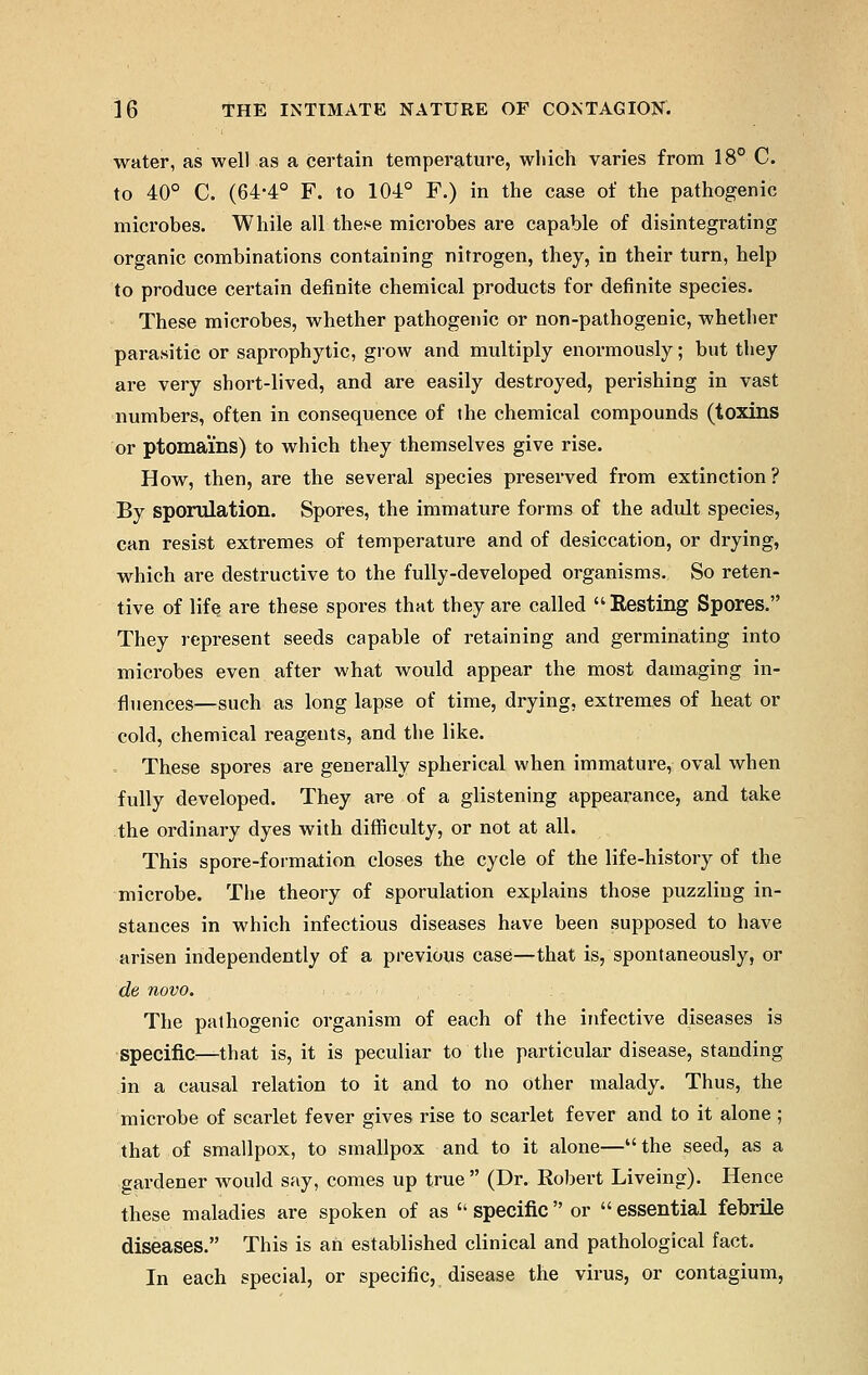 water, as well as a certain temperature, which varies from 18° C. to 40° C. (64-4° F. to 104° F.) in the case of the pathogenic microbes. While all these microbes are capable of disintegrating organic combinations containing nitrogen, they, in their turn, help to produce certain definite chemical products for definite species. These microbes, whether pathogenic or non-pathogenic, whether parasitic or saprophytic, grow and multiply enormously; but they are very short-lived, and are easily destroyed, perishing in vast numbers, often in consequence of the chemical compounds (toxins or ptomams) to which they themselves give rise. How, then, are the several species preserved from extinction? By sporulation. Spores, the immature forms of the adult species, can resist extremes of temperature and of desiccation, or drying, which are destructive to the fully-developed organisms. So reten- tive of life are these spores that they are called Resting Spores. They represent seeds capable of retaining and germinating into microbes even after what would appear the most damaging in- fluences—such as long lapse of time, drying, extremes of heat or cold, chemical reagents, and the like. . These spores are generally spherical when immature, oval when fully developed. They are of a glistening appearance, and take the ordinary dyes with difficulty, or not at all. This spore-formation closes the cycle of the life-history of the microbe. The theory of sporulation explains those puzzling in- stances in which infectious diseases have been supposed to have arisen independently of a previous case—that is, spontaneously, or de novo. The pathogenic organism of each of the infective diseases is specific—that is, it is peculiar to the particular disease, standing in a causal relation to it and to no other malady. Thus, the microbe of scarlet fever gives rise to scarlet fever and to it alone ; that of smallpox, to smallpox and to it alone—the seed, as a gardener would say, comes up true  (Dr. Robert Liveing). Hence these maladies are spoken of as  specific  or  essential febrile diseases. This is ah established clinical and pathological fact. In each special, or specific, disease the virus, or contagium,