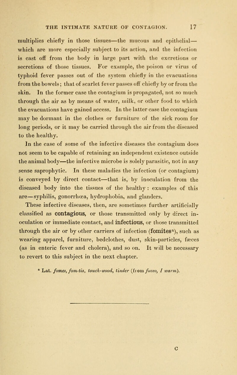 multiplies chiefly in those tissues—the mucous and epithelial— which are more especially subject to its action, and the infection is cast off from the body in large part with the excretions or secretions of those tissues. For example, the poison or virus of typhoid fever passes out of the system chiefly in the evacuations from the bowels; that of scarlet fever passes off chiefly by or from the skin. In the former case the contagium is propagated, not so much through the air as by means of water, milk, or other food to which the evacuations have gained access. In the latter case the contagium may be dormant in the clothes or furniture of the sick room for long periods, or it may be carried through the air from the diseased to the healthy. In the case of some of the infective diseases the contagium does not seem to be capable of retaining an independent existence outside the animal body—the infective microbe is solely parasitic, not in any sense saprophytic. In these maladies the infection (or contagium) is conveyed by direct contact—that is, by inoculation from the diseased body into the tissues of the healthy : examples of this are—syphilis, gonorrhoea, hydrophobia, and glanders. These infective diseases, then, are sometimes further artificially classified as contagious, or those transmitted only by direct in- oculation or immediate contact, and infectious, or those transmitted through the air or by other carriers of infection (fomitesa), such as wearing apparel, furniture, bedclothes, dust, skin-particles, fasces (as in enteric fever and cholera), and so on. It will be necessary to revert to this subject in the next chapter. a Lat. forties, formtis, touch-wood, tinder (iiom foveo, I warm).