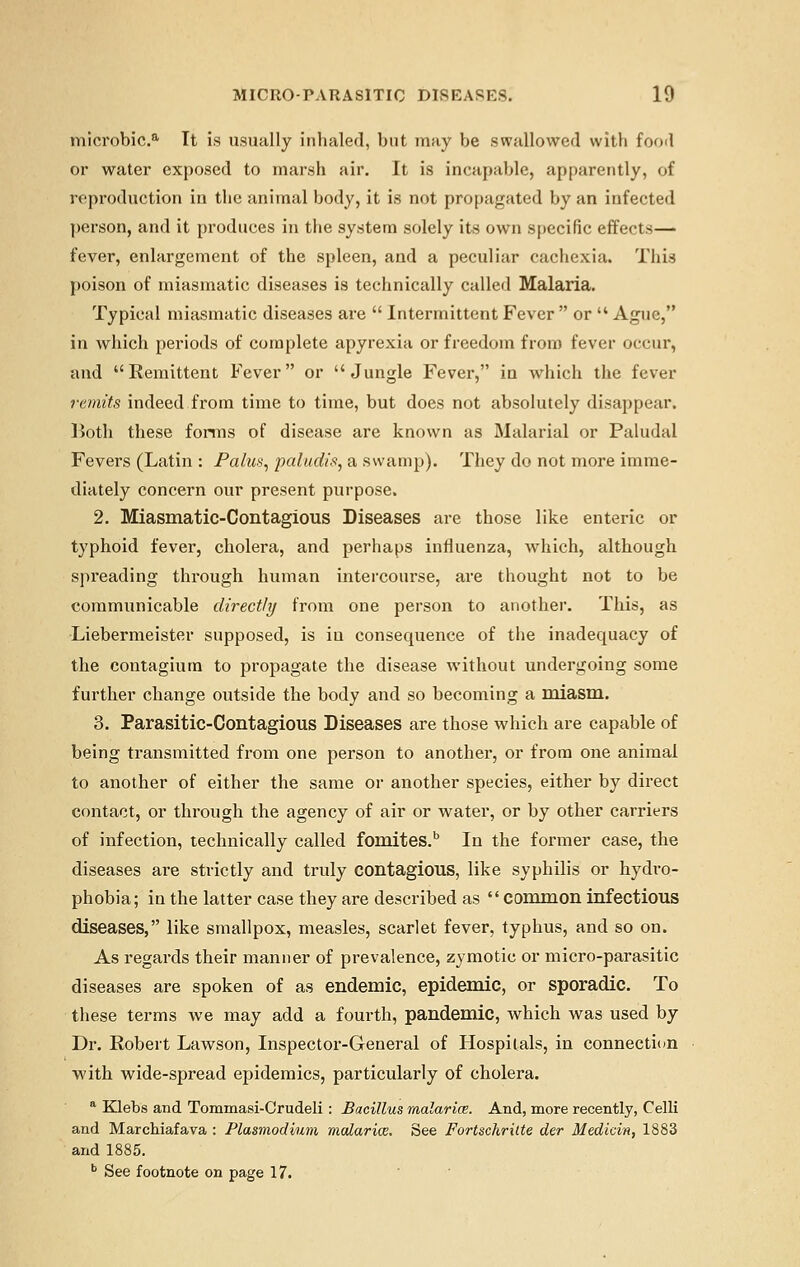 microbic.a It is usually inhaled, but may be swallowed with food or water exposed to marsh air. It is incapable, apparently, of reproduction in the animal body, it is not propagated by an infected person, and it produces in the system solely its own specific effects— fever, enlargement of the spleen, and a peculiar cachexia. This poison of miasmatic diseases is technically called Malaria. Typical miasmatic diseases are  Intermittent Fever  or  Ague, in which periods of complete apyrexia or freedom from fever occur, and Remittent Fever or Jungle Fever, in which the fever remits indeed from time to time, but does not absolutely disappear. Both these forms of disease are known as Malarial or Paludal Fevers (Latin : Palus, paludis, a swamp). They do not more imme- diately concern our present purpose. 2. Miasmatic-Contagious Diseases are those like enteric or typhoid fever, cholera, and perhaps influenza, which, although spreading through human intercourse, are thought not to be communicable directly from one person to another. This, as Liebermeister supposed, is in consequence of the inadequacy of the contagiurn to propagate the disease without undergoing some further change outside the body and so becoming a miasm. 3. Parasitic-Contagious Diseases are those which are capable of being transmitted from one person to another, or from one animal to another of either the same or another species, either by direct contact, or through the agency of air or water, or by other carriers of infection, technically called fomites.b In the former case, the diseases are strictly and truly contagious, like syphilis or hydro- phobia; in the latter case they are described as common infectious diseases, like smallpox, measles, scarlet fever, typhus, and so on. As regards their manner of prevalence, zymotic or micro-parasitic diseases are spoken of as endemic, epidemic, or sporadic. To these terms we may add a fourth, pandemic, which was used by Dr. Robert Lawson, Inspector-General of Hospitals, in connection with wide-spread epidemics, particularly of cholera. a Klebs and Tommasi-Crudeli: Bacillus malaria. And, more recently, Celli and Marchiafava : Plasmodium malaria. See Fortschrilte der Medicin, 1883 and 1885. b See footnote on page 17.