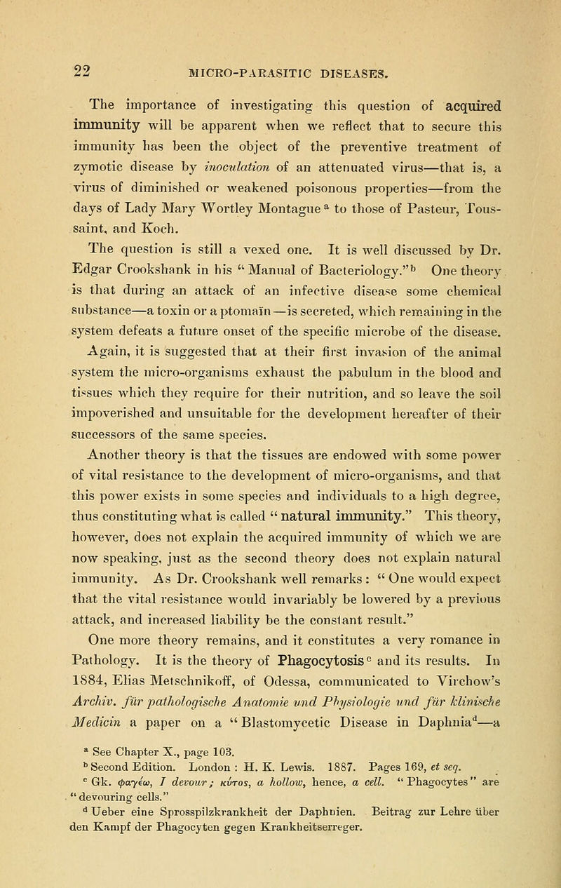 The importance of investigating this question of acquired immunity will be apparent when we reflect that to secure this immunity has been the object of the preventive treatment of zymotic disease by inoctdation of an attenuated virus—that is, a virus of diminished or weakened poisonous properties—from the days of Lady Mary Wortley Montague a to those of Pasteur, Tous- saint, and Koch. The question is still a vexed one. It is well discussed by Dr. Edgar Oookshank in his  Manual of Bacteriology.b One theory is that during an attack of an infective disease some chemical substance—a toxin or a ptomain—is secreted, which remaining in the system defeats a future onset of the specific microbe of the disease. Again, it is suggested that at their first invasion of the animal system the micro-organisms exhaust the pabulum in the blood and tissues which they require for their nutrition, and so leave the soil impoverished and unsuitable for the development hereafter of their successors of the same species. Another theory is that the tissues are endowed with some power of vital resistance to the development of micro-organisms, and that this power exists in some species and individuals to a high degree, thus constituting what is called  natural immunity. This theory, however, does not explain the acquired immunity of which we are now speaking, just as the second theory does not explain natural immunity. As Dr. Crookshank well remarks :  One would expect that the vital resistance would invariably be lowered by a previous attack, and increased liability be the conslant result. One more theory remains, and it constitutes a very romance in Pathology. It is the theory of Phagocytosis0 and its results. In 1884, Elias Metschnikoff, of Odessa, communicated to Virchow's Archiv. fur pathologiste Anatomie vnd Physiologic unci fur klinische Medicin a paper on a  Blastomycetic Disease in Daphniad—a a See Chapter X., page 103. b Second Edition. London : H. K Lewis. 1887. Pages 169, et seq. c Gk. <pay4w, I devour; kvtos, a hollow, hence, a cell. Phagocytes are devouring cells. d Ueber eine Sprosspilzkrankheit der Daphnien. Beitrag zur Lehre liber den Kanipf der Phagocyten gegen Krankheitserreger.