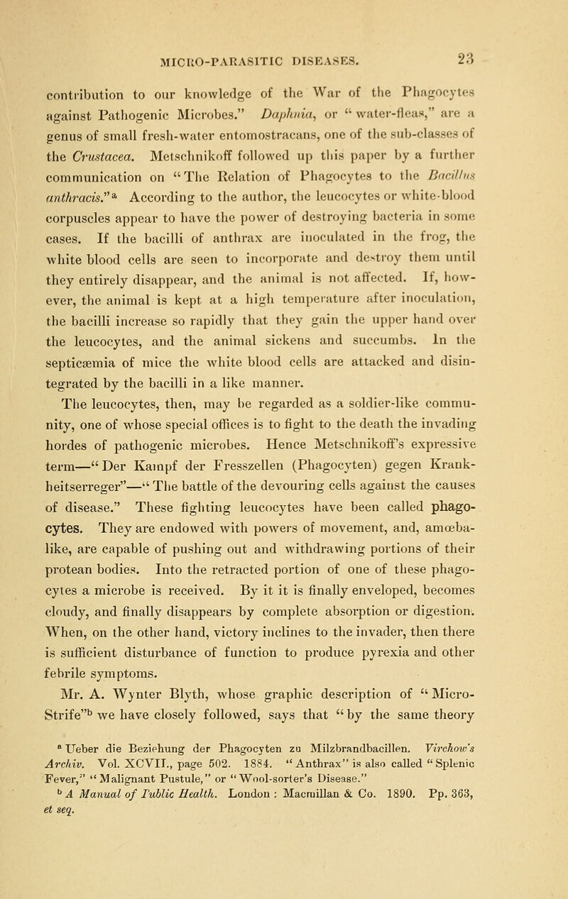 contribution to our knowledge of the War of the Phagocytes against Pathogenic Microbes. Daphnia, or  water-fleas, are a genus of small fresh-water entomostracans, one of the sub-classes of the Crustacea. Metschnikoff followed up this paper by a further communication on The Relation of Phagocytes to the Bacillus anthracisJ3, According to the author, the leucocytes or white-blood corpuscles appear to have the power of destroying bacteria in some cases. If the bacilli of anthrax are inoculated in the frog, the white blood cells are seen to incorporate and destroy them until they entirely disappear, and the animal is not affected. If, how- ever, the animal is kept at a high temperature after inoculation, the bacilli increase so rapidly that they gain the upper hand over the leucocytes, and the animal sickens and succumbs. In the septicaemia of mice the white blood cells are attacked and disin- tegrated by the bacilli in a like manner. The leucocytes, then, may be regarded as a soldier-like commu- nity, one of whose special offices is to fight to the death the invading hordes of pathogenic microbes. Hence Metschnikoff's expressive term—Der Kampf der Fresszellen (Phagocyten) gegen Krank- heitserreger— The battle of the devouring cells against the causes of disease. These fighting leucocytes have been called phago- cytes. They are endowed with powers of movement, and, amoeba- like, are capable of pushing out and withdrawing portions of their protean bodies. Into the retracted portion of one of these phago- cytes a microbe is received. By it it is finally enveloped, becomes cloudy, and finally disappears by complete absorption or digestion. When, on the other hand, victory inclines to the invader, then there is sufficient disturbance of function to produce pyrexia and other febrile symptoms. Mr. A. Winter Blyth, whose graphic description of  Micro- Strife13 we have closely followed, says that  by the same theory a Ueber die Beziehung der Phagocyten zu Milzbrandbacillen. Virchow's Arckiv. Vol. XCVII., page 502. 1884. Anthrax is also called Splenic Fever, Malignant Pustule, or Wool-sorter's Disease. b A Manual of Tublic Health. London : Macruillan & Co. 1890. Pp. 363, et seq.