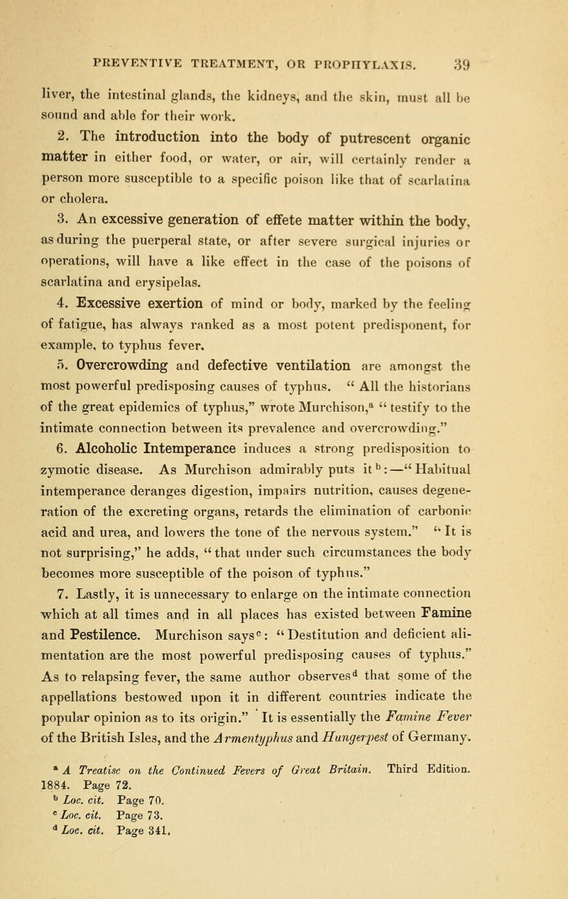 liver, the intestinal glands, the kidneys, and the skin, must all be sound and able for their work. 2. The introduction into the body of putrescent organic matter in either food, or water, or air, will certainly render a person more susceptible to a specific poison like that of scarlatina or cholera. 3. An excessive generation of effete matter within the body, as during the puerperal state, or after severe surgical injuries or operations, will have a like effect in the case of the poisons of scarlatina and erysipelas. 4. Excessive exertion of mind or body, marked by the feeling of fatigue, has always ranked as a most potent predisponent, for example, to typhus fever. 5. Overcrowding and defective ventilation are amongst the most powerful predisposing causes of typhus.  All the historians of the great epidemics of typhus, wrote Murchison,a  testify to the intimate connection between its prevalence and overcrowding. 6. Alcoholic Intemperance induces a strong predisposition to zymotic disease. As Murchison admirably puts it b :—Habitual intemperance deranges digestion, impairs nutrition, causes degene- ration of the excreting organs, retards the elimination of carbonic acid and urea, and lowers the tone of the nervous system.  It is not surprising, he adds,  that under such circumstances the body becomes more susceptible of the poison of typhus. 7. Lastly, it is unnecessary to enlarge on the intimate connection which at all times and in all places has existed between Famine and Pestilence. Murchison saysc: Destitution and deficient ali- mentation are the most powerful predisposing causes of typhus. As to relapsing fever, the same author observesd that some of the appellations bestowed upon it in different countries indicate the popular opinion as to its origin. It is essentially the Famine Fever of the British Isle3, and the A rmentyphus and Hungerpest of Germany. * A Treatise on the Continued Fevers of Great Britain. Third Edition. 1884. Page 72. b Loe. cit. Page 70. e Loc. cit. Page 73. d Loc. cit. Page 341.