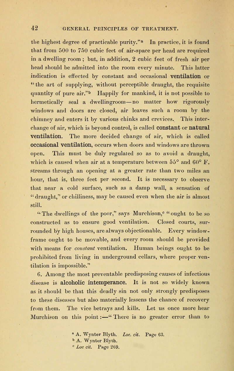 the highest degree of practicable purity.8. In practice, it is found that from 500 to 750 cubic feet of air-space per head are required in a dwelling room ; but, in addition, 2 cubic feet of fresh air per head should be admitted into the room every minute. This latter indication is effected by constant and occasional ventilation or  the art of supplying, without perceptible draught, the requisite quantity of pure air.b Happily for mankind, it is not possible to hermetically seal a dwellingroom—no matter how rigorously windows and doors are closed, air leaves such a room by the chimney and enters it by various chinks and crevices. This inter- change of air, which is beyond control, is called constant or natural ventilation. The more decided change of air, which is called occasional ventilation, occurs when doors and windows are thrown open. This must be duly regulated so as to avoid a draught, which is caused when air at a temperature between 55° and 60° J*\ streams through an opening at a greater rate than two miles an hour, that is, three feet per second. It is necessary to observe that near a cold surface, such as a damp wall, a sensation of  draught, or chilliness, may be caused even when the air is almost still. The dwellings of the poor, says Murchison,0 ought to be so constructed as to ensure good ventilation. Closed courts, sur- rounded by high houses, are always objectionable. Every window- frame ought to be movable, and every room should be provided with means for constant ventilation. Human beings ought to be prohibited from living in underground cellars, where proper ven- tilation is impossible. 6. Among the most preventable predisposing causes of infectious disease is alcoholic intemperance. It is not so widely known as it should be that this deadly sin not only strongly predisposes to these diseases but also materially lessens the chance of recovery from them. The vice betrays and kills. Let us once more hear Murchison on this point:— There is no greater error than to a A. Wynter Blyth. Loc. cit. Page 63. b A. Wynter Blyth. c Loc cit. Page 269.