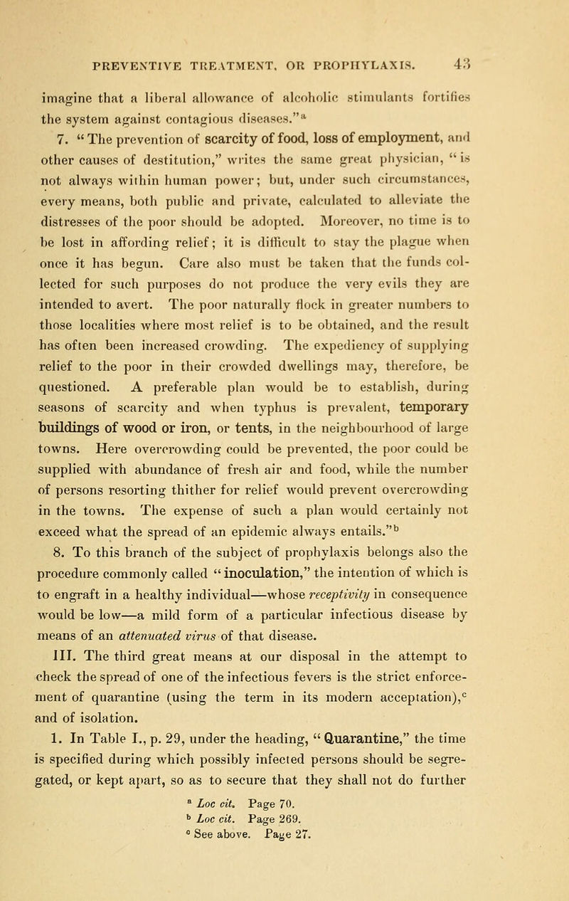 imagine that a liberal allowance of alcoholic stimulants fortifies the system against contagious diseases.* 7.  The prevention of scarcity of food, loss of employment, and other causes of destitution, writes the same great physician,  is not always within human power; but, under such circumstances, every means, both public and private, calculated to alleviate the distresses of the poor should be adopted. Moreover, no time is to be lost in affording relief; it is difficult to stay the plague when once it has begun. Care also must be taken that the funds col- lected for such purposes do not produce the very evils they are intended to avert. The poor naturally flock in greater numbers to those localities where most relief is to be obtained, and the result has often been increased crowding. The expediency of supplying relief to the poor in their crowded dwellings may, therefore, be questioned. A preferable plan would be to establish, during seasons of scarcity and when typhus is prevalent, temporary buildings of wood or iron, or tents, in the neighbourhood of large towns. Here overcrowding could be prevented, the poor could be supplied with abundance of fresh air and food, while the number of persons resorting thither for relief would prevent overcrowding in the towns. The expense of such a plan would certainly not exceed what the spread of an epidemic always entails.b 8. To this branch of the subject of prophylaxis belongs also the procedure commonly called  inoculation, the intention of which is to engraft in a healthy individual—whose receptivity in consequence would be low—a mild form of a particular infectious disease by means of an attenuated virus of that disease. III. The third great means at our disposal in the attempt to check the spread of one of the infectious fevers is the strict enforce- ment of quarantine (using the term in its modern acceptation),0 and of isolation. 1. In Table I., p. 29, under the heading,  Quarantine, the time is specified during which possibly infected persons should be segre- gated, or kept apart, so as to secure that they shall not do further a Loc cit. Page 70. b Loc cit. Page 269. 0 See above. Page 27.