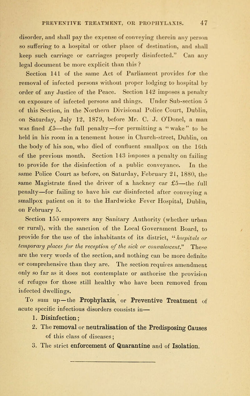 disorder, and shall pay the expense of conveying therein any person so suffering to a hospital or other place of destination, and shall keep such carriage or carriages properly disinfected. Can any legal document be more explicit than this ? Section 141 of the same Act of Parliament provides for the removal of infected persons without proper lodging to hospital by order of any Justice of the Peace. Section 142 imposes a penalty on exposure of infected persons and things. Under Sub-section 5 of this Section, in the Northern Divisional Police Court, Dublin, on Saturday, July 12, 1879, before Mr. C. J. O'Donel, a man was fined £5—the full penalty—for permitting a  wake  to be held in his room in a tenement house in Church-street, Dublin, on the body of his son, who died of confluent smallpox on the 10th of the previous month. Section 143 imposes a penalty on failing to provide for the disinfection of a public conveyance. In the same Police Court as before, on Saturday, February 21, 1880, the same Magistrate fined the driver of a hackney car £5—the full penalty—for failing to have his car disinfected after conveying a smallpox patient on it to the Hardwicke Fever Hospital, Dublin, on February 5. Section 155 empowers any Sanitary Authority (whether urban or rural), with the sanction of the Local Government Board, to provide for the use of the inhabitants of its district,  hospitals or temporary places for the reception of the sick or convalescent. These are the very words of the section, and nothing can be more definite or comprehensive than they are. The section requires amendment only so far as it does not contemplate or authorise the provision of refuges for those still healthy who have been removed from infected dwellings. To sum up—the Prophylaxis, or Preventive Treatment of acute specific infectious disorders consists in— 1. Disinfection; 2. The removal or neutralisation of the Predisposing Causes of this class of diseases; 3. The strict enforcement of Quarantine and of Isolation.