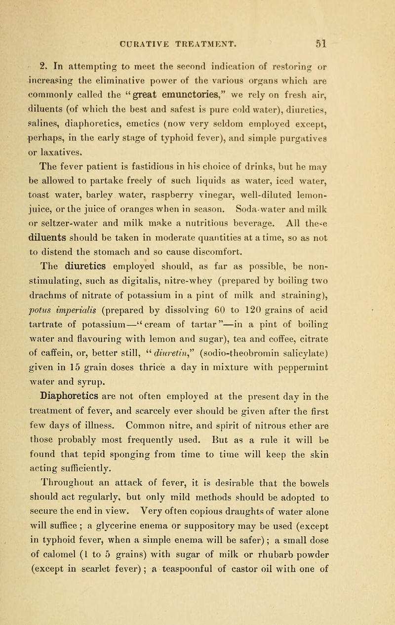 2. In attempting to meet the second indication of restoring or increasing the eliminative power of the various organs which are commonly called the  great emunctories, we rely on fresh air, diluents (of which the best and safest is pure cold water), diuretics, salines, diaphoretics, emetics (now very seldom employed except, perhaps, in the early stage of typhoid fever), and simple purgatives or laxatives. The fever patient is fastidious in his choice of drinks, but he may be allowed to partake freely of such liquids as water, iced water, toast water, barley water, raspberry vinegar, well-diluted lemon- juice, or the juice of oranges when in season. Soda-water and milk or seltzer-water and milk make a nutritious beverage. All the<e diluents should be taken in moderate quantities at a time, so as not to distend the stomach and so cause discomfort. The diuretics employed should, as far as possible, be non- stimulating, such as digitalis, nitre-whey (prepared by boiling two drachms of nitrate of potassium in a pint of milk and straining), potus imperialis (prepared by dissolving 60 to 120 grains of acid tartrate of potassium—cream of tartar—in a pint of boiling water and flavouring with lemon and sugar), tea and coffee, citrate of caffein, or, better still,  dhiretin, (sodio-theobromin salicylate) given in 15 grain doses thrice a day in mixture with peppermint water and syrup. Diaphoretics are not often employed at the present day in the treatment of fever, and scarcely ever should be given after the first few days of illness. Common nitre, and spirit of nitrous ether are those probably most frequently used. But as a rule it will be found that tepid sponging from time to time will keep the skin acting sufficiently. Throughout an attack of fever, it is desirable that the bowels should act regularly, but only mild methods should be adopted to secure the end in view. Very often copious draughts of water alone will suffice ; a glycerine enema or suppository may be used (except in typhoid fever, when a simple enema will be safer) ; a small dose of calomel (I to 5 grains) with sugar of milk or rhubarb powder (except in scarlet fever) ; a teaspoonful of castor oil with one of