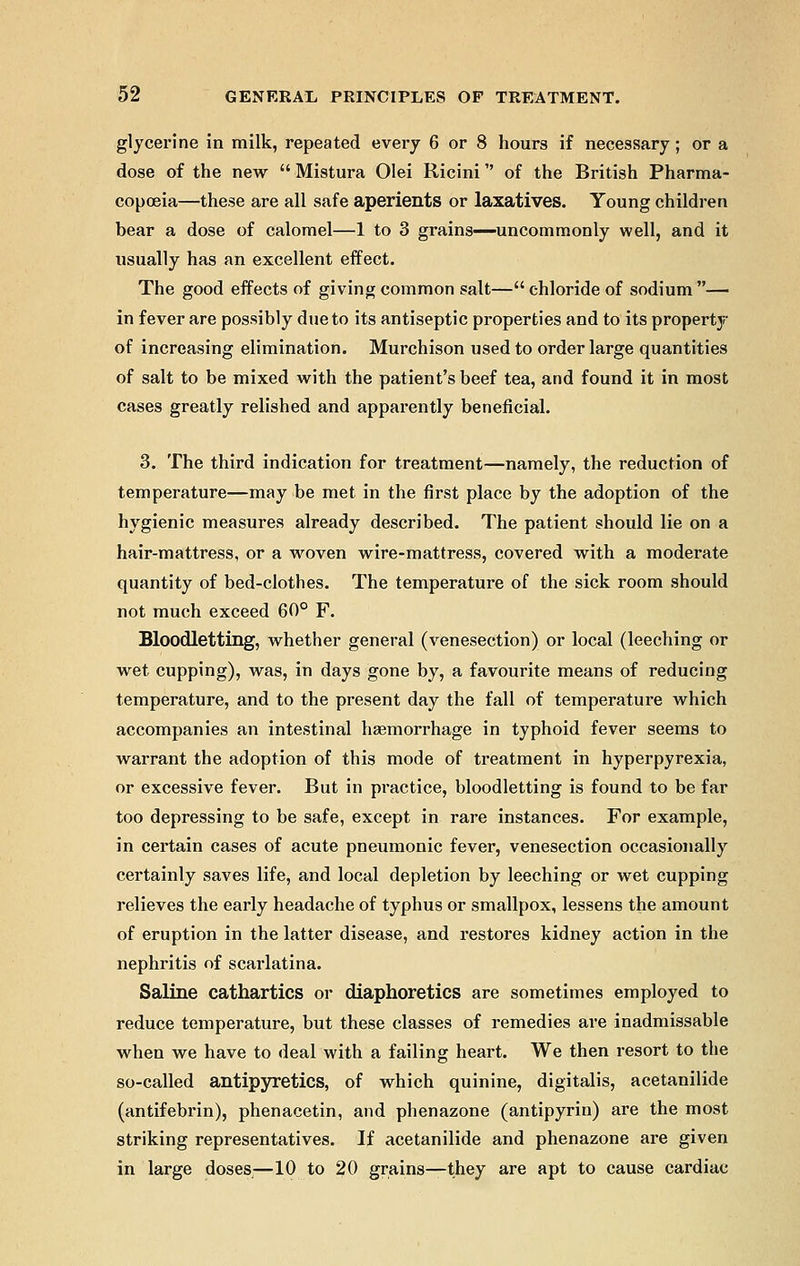 glycerine in milk, repeated every 6 or 8 hours if necessary; or a dose of the new  Mistura Olei Ricini of the British Pharma- copoeia—these are all safe aperients or laxatives. Young children bear a dose of calomel—1 to 3 grains—uncommonly well, and it usually has an excellent effect. The good effects of giving common salt— chloride of sodium — in fever are possibly due to its antiseptic properties and to its property of increasing elimination. Murchison used to order large quantities of salt to be mixed with the patient's beef tea, and found it in most cases greatly relished and apparently beneficial. 3. The third indication for treatment—namely, the reduction of temperature—may be met in the first place by the adoption of the hygienic measures already described. The patient should lie on a hair-mattress, or a woven wire-mattress, covered with a moderate quantity of bed-clothes. The temperature of the sick room should not much exceed 60° F. Bloodletting, whether general (venesection) or local (leeching or wet cupping), was, in days gone by, a favourite means of reducing temperature, and to the present day the fall of temperature which accompanies an intestinal haemorrhage in typhoid fever seems to warrant the adoption of this mode of treatment in hyperpyrexia, or excessive fever. But in practice, bloodletting is found to be far too depressing to be safe, except in rare instances. For example, in certain cases of acute pneumonic fever, venesection occasionally certainly saves life, and local depletion by leeching or wet cupping relieves the early headache of typhus or smallpox, lessens the amount of eruption in the latter disease, and restores kidney action in the nephritis of scarlatina. Saline cathartics or diaphoretics are sometimes employed to reduce temperature, but these classes of remedies are inadmissable when we have to deal with a failing heart. We then resort to the so-called antipyretics, of which quinine, digitalis, acetanilide (antifebrin), phenacetin, and phenazone (antipyrin) are the most striking representatives. If acetanilide and phenazone are given in large doses—10 to 20 grains—they are apt to cause cardiac