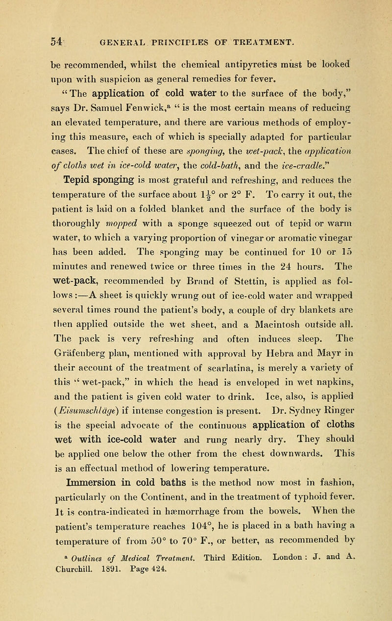 be recommended, whilst the chemical antipyretics must be looked upon with suspicion as general remedies for fever.  The application of cold water to the surface of the body, says Dr. SamUel Fenwick,a  is the most certain means of reducing an elevated temperature, and there are various methods of employ- ing this measure, each of which is specially adapted for particular cases. The chief of these are sponging, the wet-pack, the application of cloths wet in ice-cold water, the cold-bath, and the ice-cradle.''' Tepid sponging is most grateful and refreshing, and reduces the temperature of the surface about 1^° or 2° F. To carry it out, the patient is laid on a folded blanket and the surface of the body is thoroughly mopped with a sponge squeezed out of tepid or warm water, to which a varying proportion of vinegar or aromatic vinegar has been added. The sponging may be continued for 10 or 15 minutes and renewed twice or three times in the 24 hours. The wet-pack, recommended by Brand of Stettin, is applied as fol- lows :—A sheet is quickly wrung out of ice-cold water and wrapped several times round the patient's body, a couple of dry blankets are then applied outside the wet sheet, and a Macintosh outside all. The pack is very refreshing and often induces sleep. The Grafenberg plan, mentioned with approval by Hebra and Mayr in their account of the treatment of scarlatina, is merely a variety of this wet-pack, in which the head is enveloped in wet napkins, and the patient is given cold water to drink. Ice, also, is applied (Eisumschlage) if intense congestion is present. Dr. Sydney Ringer is the special advocate of the continuous application of cloths wet with ice-cold water and rung nearly dry. They should be applied one below the other from the chest downwards. This is an effectual method of lowering temperature. Immersion in cold baths is the method now most in fashion, particularly on the Continent, and in the treatment of typhoid fever. It is contra-indicated in haemorrhage from the bowels. When the patient's temperature reaches 104°, he is placed in a bath having a temperature of from 50° to 70° F., or better, as recommended by a Outlines of Medical Treatment. Third Edition. London : J. and A. Churchill. 1891. Page 424.