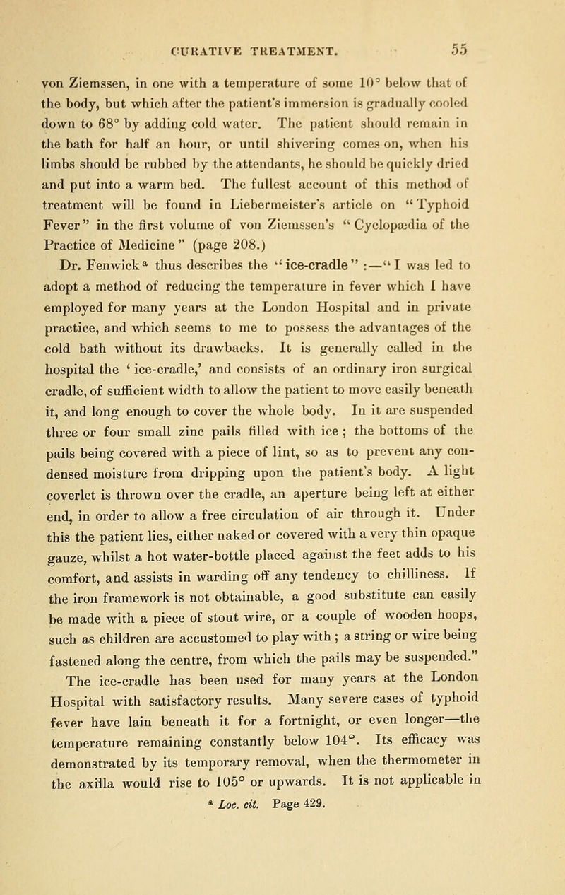 von Ziemssen, in one with a temperature of some 10° below that of the body, but which after the patient's immersion is gradually cooled down to 68° by adding cold water. The patient should remain in the bath for half an hour, or until shivering comes on, when his limbs should be rubbed by the attendants, he should be quickly dried and put into a warm bed. The fullest account of this method of treatment will be found in Liebermeister's article on  Typhoid Fever in the first volume of von Ziemssen's  Cyclopajdia of the Practice of Medicine (page 208.) Dr. Fenwicka thus describes the ''ice-cradle :—I was led to adopt a method of reducing the temperature in fever which I have employed for many years at the London Hospital and in private practice, and which seems to me to possess the advantages of the cold bath without its drawbacks. It is generally called in the hospital the ' ice-cradle,' and consists of an ordinary iron surgical cradle, of sufficient width to allow the patient to move easily beneath it, and long enough to cover the whole body. In it are suspended three or four small zinc pails filled with ice; the bottoms of the pails being covered with a piece of lint, so as to prevent any con- densed moisture from dripping upon the patient's body. A light coverlet is thrown over the cradle, an aperture being left at either end, in order to allow a free circulation of air through it. Under this the patient lies, either naked or covered with a very thin opaque gauze, whilst a hot water-bottle placed against the feet adds to his comfort, and assists in warding off any tendency to chilliness. If the iron framework is not obtainable, a good substitute can easily be made with a piece of stout wire, or a couple of wooden hoops, such as children are accustomed to play with ; a string or wire being fastened along the centre, from which the pails may be suspended. The ice-cradle has been used for many years at the London Hospital with satisfactory results. Many severe cases of typhoid fever have lain beneath it for a fortnight, or even longer—the temperature remaining constantly below 104°. Its efficacy was demonstrated by its temporary removal, when the thermometer in the axilla would rise to 105° or upwards. It is not applicable in
