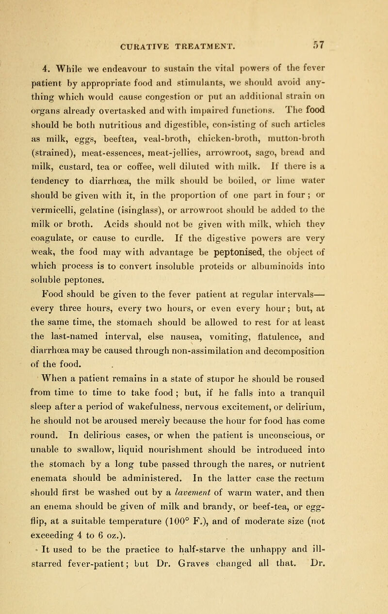 4. While we endeavour to sustain the vital powers of the fever patient by appropriate food and stimulants, we should avoid any- thing which would cause congestion or put an additional strain on organs already overtasked and with impaired functions. The food should he both nutritious and digestible, consisting of such articles as milk, eggs, beeftea, veal-broth, chicken-broth, mutton-broth (strained), meat-essences, meat-jellies, arrowroot, sago, bread and milk, custard, tea or coffee, well diluted with milk. If there is a tendency to diarrhoea, the milk should be boiled, or lime water should be given with it, in the proportion of one part in four ; or vermicelli, gelatine (isinglass), or arrowroot should be added to the milk or broth. Acids should not be given with milk, which they coagulate, or cause to curdle. If the digestive powers are very weak, the food may with advantage be peptonized, the object of which process is to convert insoluble proteids or albuminoids into soluble peptones. Food should be given to the fever patient at regular intervals— every three hours, every two hours, or even every hour; but, at the same time, the stomach should be allowed to rest for at least the last-named interval, else nausea, vomiting, flatulence, and diarrhoea may be caused through non-assimilation and decomposition of the food. When a patient remains in a state of stupor he should be roused from time to time to take food ; but, if he falls into a tranquil sleep after a period of wakefulness, nervous excitement, or delirium, he should not be aroused merely because the hour for food has come round. In delirious cases, or when the patient is unconscious, or unable to swallow, liquid nourishment should be introduced into the stomach by a long tube passed through the nares, or nutrient enemata should be administered. In the latter case the rectum should first be washed out by a lavement of warm water, and then an enema should be given of milk and brandy, or beef-tea, or egg- flip, at a suitable temperature (100° F.), and of moderate size (not exceeding 4 to 6 oz.). It used to be the practice to half-starve the unhappy and ill- starred fever-patient; but Dr. Graves changed all that. Dr.