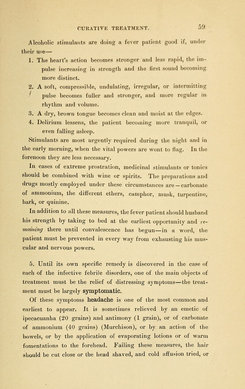 Alcoholic stimulants are doing a fever patient good if, under their use— 1. The heart's action becomes stronger and less rapid, the im- pulse increasing in strength and the first sound becoming more distinct. 2. A soft, compressible, undulating, irregular, or intermitting ' pulse becomes fuller and stronger, and more regular in rhythm and volume. 3. A dry, brown tongue becomes clean and moist at the edges. 4. Delirium lessens, the patient becoming more tranquil, or even falling asleep. Stimulants are most urgently required during the night and in the early morning, when the vital powers are wont to flag. In the forenoon they are less necessary. In cases of extreme prostration, medicinal stimulants or tonics should be combined with wine or spirits. The preparations and drugs mostly employed under these circumstances are — carbonate of ammonium, the different ethers, camphor, musk, turpentine, bark, or quinine. In addition to all these measures, the fever patient should husband his strength by taking to bed at the earliest opportunity and re- maining there until convalescence has begun—in a word, the patient must be prevented in every way from exhausting his mus- cular and nervous powers. 5. Until its own specific remedy is discovered in the case of each of the infective febrile disorders, one of the main objects of treatment must be the relief of distressing symptoms—the treat- ment must be largely symptomatic. Of these symptoms headache is one of the most common and earliest to appear. It is sometimes relieved by an emetic of ipecacuanha (20 grains) and antimony (1 grain), or of carbonate of ammonium (40 grains) (Murchison), or by. an action of the bowels, or by the application of evaporating lotions or of warm fomentations to the forehead. Failing these measures, the hair should be cut close or the head shaved, and cold affusion tried, or