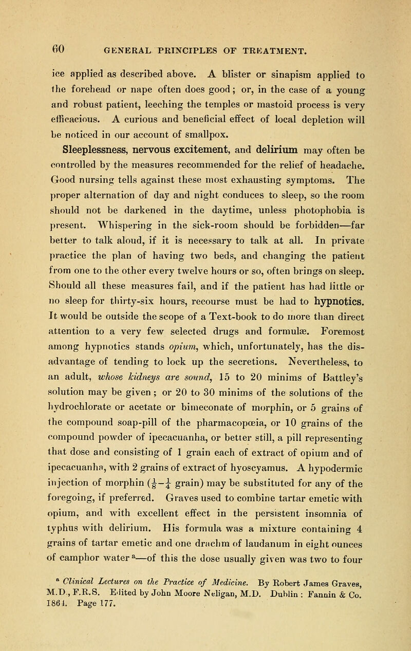 ice applied as described above. A blister or sinapism applied to the forehead or nape often does good; or, in the case of a young and robust patient, leeching the temples or mastoid process is very efficacious. A curious and beneficial effect of local depletion will be noticed in our account of smallpox. Sleeplessness, nervous excitement, and delirium may often be controlled by the measures recommended for the relief of headache. Good nursing tells against these most exhausting symptoms. The proper alternation of day and night conduces to sleep, so the room should not be darkened in the daytime, unless photophobia is present. Whispering in the sick-room should be forbidden—far better to talk aloud, if it is necessary to talk at all. In private practice the plan of having two beds, and changing the patient from one to the other every twelve hours or so, often brings on sleep. Should all these measures fail, and if the patient has had little or no sleep for thirty-six hours, recourse must be had to hypnotics. It would be outside the scope of a Text-book to do more than direct attention to a very few selected drugs and formula?. Foremost among hypnotics stands opium, which, unfortunately, has the dis- advantage of tending to lock up the secretions. Nevertheless, to an adult, whose kidneys are sound, 15 to 20 minims of Battley's solution may be given ; or 20 to 30 minims of the solutions of the hydrochlorate or acetate or bimeconate of morphin, or 5 grains of the compound soap-pill of the pharmacopoeia, or 10 grains of the compound powder of ipecacuanha, or better still, a pill representing that dose and consisting of 1 grain each of extract of opium and of ipecacuanha, with 2 grains of extract of hyoscyamus. A hypodermic injection of morphin (|— £ grain) may be substituted for any of the foregoing, if preferred. Graves used to combine tartar emetic with opium, and with excellent effect in the persistent insomnia of typhus with delirium. His formula was a mixture containing 4 grains of tartar emetic and one drachm of laudanum in eight ounces of camphor water a—of this the dose usually given was two to four a Clinical Lectures on the Practice of Medicine. By Robert James Graves, M.D., F.R.S. Edited by John Moore Neligan, M.D. Dublin : Fannin & Co! 186L Page 177.