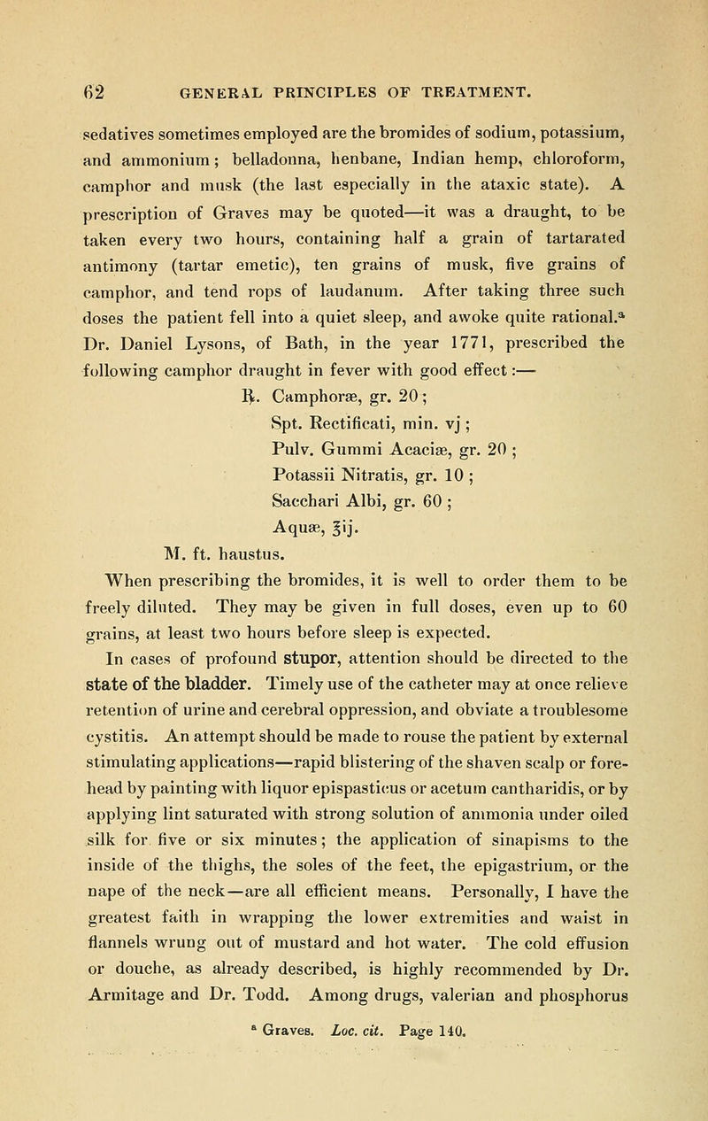 sedatives sometimes employed are the bromides of sodium, potassium, and ammonium; belladonna, henbane, Indian hemp, chloroform, camphor and musk (the last especially in the ataxic state). A prescription of Graves may be quoted—it was a draught, to be taken every two hours, containing half a grain of tartarated antimony (tartar emetic), ten grains of musk, five grains of camphor, and tend rops of laudanum. After taking three such doses the patient fell into a quiet sleep, and awoke quite rational.* Dr. Daniel Lysons, of Bath, in the year 1771, prescribed the following camphor draught in fever with good effect:— R,. Camphorae, gr. 20 ; Spt. Rectificati, min. vj ; Pulv. Gummi Acaciae, gr. 20 ; Potassii Nitratis, gr. 10 ; Sacchari Albi, gr. 60 ; Aquae, §ij. M. ft. haustus. When prescribing the bromides, it is well to order them to be freely diluted. They may be given in full doses, even up to 60 grains, at least two hours before sleep is expected. In cases of profound stupor, attention should be directed to the state of the bladder. Timely use of the catheter may at once relieve retention of urine and cerebral oppression, and obviate a troublesome cystitis. An attempt should be made to rouse the patient by external stimulating applications—rapid blistering of the shaven scalp or fore- head by painting with liquor epispasticus or acetum cantharidis, or by applying lint saturated with strong solution of ammonia under oiled silk for five or six minutes; the application of sinapisms to the inside of the thighs, the soles of the feet, the epigastrium, or the nape of the neck—are all efficient means. Personally, I have the greatest faith in wrapping the lower extremities and waist in flannels wrung out of mustard and hot water. The cold effusion or douche, as already described, is highly recommended by Dr. Armitage and Dr. Todd. Among drugs, valerian and phosphorus a Graves. Loc. cit. Page 140.