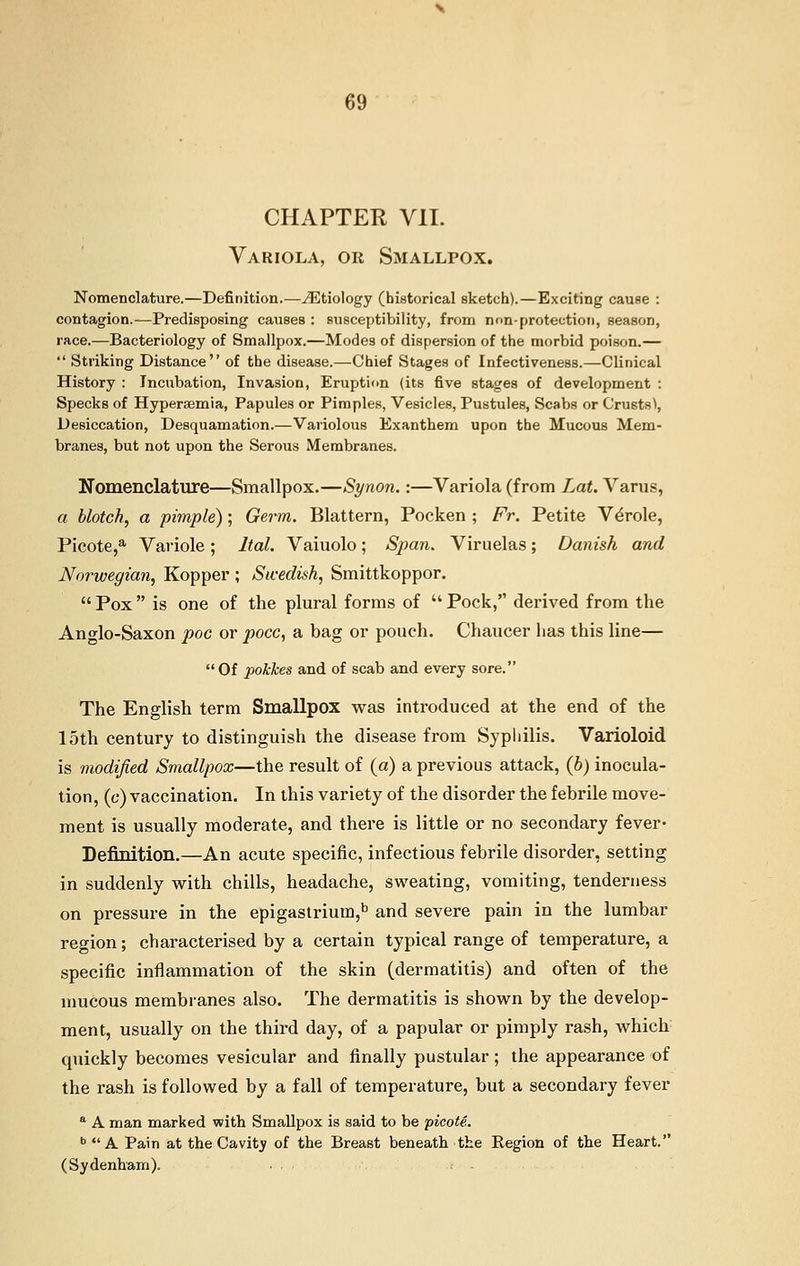 CHAPTER VII. Variola, or Smallpox. Nomenclature.—Definition.—^Etiology (historical sketch).—Exciting cause : contagion.—Predisposing causes : susceptibility, from non-protection, season, race.—Bacteriology of Smallpox.—Modes of dispersion of the morbid poison.—  Striking Distance of the disease.—Chief Stages of Infectiveness.—Clinical History : Incubation, Invasion, Eruption (its five stages of development : Specks of Hypersemia, Papules or Pimples, Vesicles, Pustules, Scabs or Crusts), Desiccation, Desquamation.—Variolous Exanthem upon the Mucous Mem- branes, but not upon the Serous Membranes. Nomenclature—Smallpox.—Synon.:—Variola (from Lat. Varus, a blotch, a pimple); Germ. Blattern, Pocken ; Fr. Petite VeVole, Picote,3, Variole; ltal. Vaiuolo; Span. Viruelas; Danish and Norwegian, Kopper ; Swedish, Smittkoppor.  Pox  is one of the plural forms of  Pock, derived from the Anglo-Saxon poc or pocc, a bag or pouch. Chaucer has this line— Of pokkes and of scab and every sore. The English term Smallpox was introduced at the end of the 15th century to distinguish the disease from Syphilis. Varioloid is modified Smallpox—the result of (a) a previous attack, (b) inocula- tion, (c) vaccination. In this variety of the disorder the febrile move- ment is usually moderate, and there is little or no secondary fever- Definition.—An acute specific, infectious febrile disorder, setting in suddenly with chills, headache, sweating, vomiting, tenderness on pressure in the epigastrium,15 and severe pain in the lumbar region; characterised by a certain typical range of temperature, a specific inflammation of the skin (dermatitis) and often of the mucous membranes also. The dermatitis is shown by the develop- ment, usually on the third day, of a papular or pimply rash, which quickly becomes vesicular and finally pustular; the appearance of the rash is followed by a fall of temperature, but a secondary fever a A man marked with Smallpox is said to be picote. b  A Pain at the Cavitv of the Breast beneath the Region of the Heart. (Sydenham). . . ,