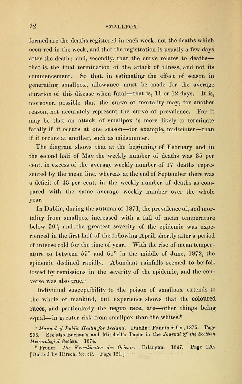 formed are the deaths registered in each week, not the deaths which occurred in the week, and that the registration is usually a few days after the death; and, secondly, that the curve relates to deaths— that is, the final termination of the attack of illness, and not its commencement. So that, in estimating the effect of season in generating smallpox, allowance must be made for the average duration of this disease when fatal—that is, 11 or 12 days. It is, moreover, possible that the curve of mortality may, for another reason, not accurately represent the curve of prevalence. For it may be that an attack of smallpox is more likely to terminate fatally if it occurs at one season—for example, midwinter—than if it occurs at another, such as midsummer. The diagram shows that at ttte beginning of February and in the second half of May the weekly number of deaths was 35 per cent, in excess of the average weekly number of 17 deaths repre- sented by the mean line, whereas at the end of September there was a deficit of 43 per cent, in the weekly number of deaths as com- pared with the same average weekly number over the whole year. In Dublin, during the autumn of 1871, the prevalence of, and mor- tality from smallpox increased with a fall of mean temperature below 50°, and the greatest severity of the epidemic was expe- rienced in the first half of the following April, shortly after a period of intense cold for the time of year. With the rise of mean temper- ature to between 55° and 60° in the middle of June, 1872, the epidemic declined rapidly. Abundant rainfalls seemed to be fol- lowed by remissions in the severity of the epidemic, and the con- verse was also true.a Individual susceptibility to the poison of smallpox extends to the whole of mankind, but experience shows that the coloured races, and particularly the negro race, are—other things being equal—in greater risk from smallpox than the whites.b a Manual of Public Health for Ireland. Dublin: Fannin & Co., 1875. Page 298. See also Buchan's and Mitchell's Paper in the Journal of the Scottish Meteorologial Society. 1874. b Primer. Die Krankheiten des Orients. ErlaDgan. 1847. Page 120. [Quited by Hirscb, loc. cit. Page 151.]