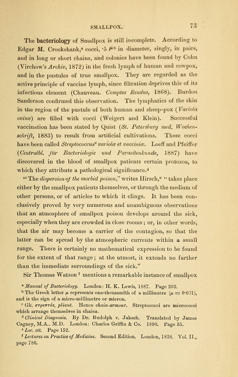 The bacteriology of Smallpox is still incomplete. According to Edgar M. Crookshank,a cocci, '5 Ph in diameter, singly, in pairs, and in long or short chains, and colonies have been found by Cohn (Virchow's Archiv, 1872) in the fresh lymph of human and cowpox, and in the pustules of true smallpox. They are regarded as the active principle of vaccine lymph, since filtration deprives this of its infectious element (Chauveau. Comptes liendus, 1868). Burdon Sanderson confirmed this observation. The lymphatics of the skin in the region of the pustule of both human and sheep-pox (Variola ovina) are filled with cocci (Weigert and Klein). Successful vaccination has been stated by Quist (St. Petersburg med. Wochen- schrift, 1883) to result from artificial cultivations. These cocci have been called Streptococcus0 vaiiolce et vaccinias. Loeff and Pfeiffer (Centralbl. fur Bacteriologie und Parasitenkunde, 1887) have discovered in the blood of smallpox patients certain protozoa, to which they attribute a pathological significance.d The dispersion of the morbid poison writes Hirsch,e 'k takes place either by the smallpox patients themselves, or through the medium of other persons, or of articles to which it clings. It has been con- clusively proved by very numerous and unambiguous observations that an atmosphere of smallpox poison develops around the sick, especially when they are crowded in close rooms ; or, in other words, that the air may become a carrier of the contagion, so that the latter can be spread by the atmospheric currents within a small range. There is certainly no mathematical expression to be found for the extent of that range; at the utmost, it extends no farther than the immediate surroundings of the sick. Sir Thomas Watson f mentions a remarkable instance of smallpox a Manual of Bacteriology. London: H. K. Lewis, 1887. Page 203. b The Greek letter /j. represents one-thousandth of a millimetre {/j. = (VOOl), and is the sign of a micro-millimetre or micron. c Gk. aTpewrds, pliant. Hence chain-armour. Streptococci are micrococci which arrange themselves in chains. d Clinical Diagnosis. By Dr. Rudolph v. Jaksch. Translated by James Cagney, M.A., M.D. London: Charles Griffin & Co. 1890. Page 35. e Loc. cit. Page 152. {Lectures on Practice of Medicine. Second Edition. London, 1838. Vol.11., 786.