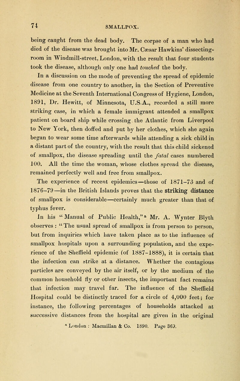 being caught from the dead body. The corpse of a man who had died of the disease was brought into Mr. Caesar Hawkins' dissecting- room in Windmill-street, London, with the result that four students took the disease, although only one had touched the body. In a discussion on the mode of preventing the spread of epidemic disease from one country to another, in the Section of Preventive Medicine at the Seventh International Congress of Hygiene, London, 1891, Dr. Hewitt, of Minnesota, U.S.A., recorded a still more striking case, in which a female immigrant attended a smallpox patient on board ship while crossing, the Atlantic from Liverpool to New York, then doffed and put by her clothes, which she again began to wear some time afterwards while attending a sick child in a distant part of the country, with the result that this child sickened of smallpox, the disease spreading until the fatal cases numbered 100. All the time the woman, whose clothes spread the disease, remained perfectly well and free from smallpox. The experience of recent epidemics—those of 1871-73 and of 1876-79—in the British Islands proves that the striking distance of smallpox is considerable—certainly much greater than that of typhus fever. In his Manual of Public Health,a Mr. A. Wynter Blyth observes :  The usual spread of smallpox is from person to person, but from inquiries which have taken place as to the influence of smallpox hospitals upon a surrounding population, and the expe- rience of the Sheffield epidemic (of 1887-1888), it is certain that the infection can strike at a distance. Whether the contagious particles are conveyed by the air itself, or by the medium of the common household fly or other insects, the important fact remains that infection may travel far. The influence of the Sheffield Hospital could be distinctly traced for a circle of 4,000 feet; for instance, the following percentages of households attacked at successive distances from the hospital are given in the original a London : Macmillan & Co. 1890. Page 369.