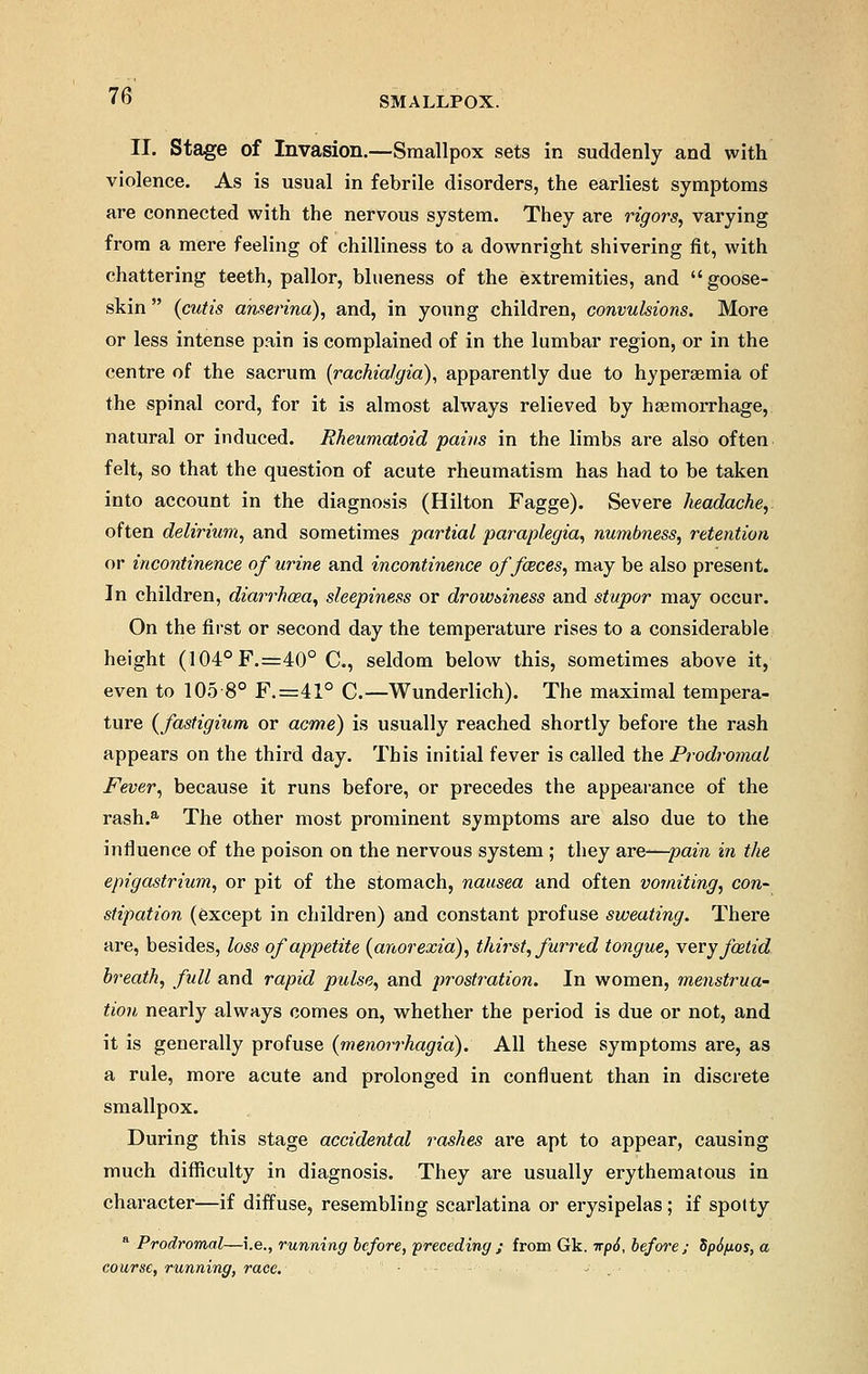 II. Stage of Invasion.—Smallpox sets in suddenly and with violence. As is usual in febrile disorders, the earliest symptoms are connected with the nervous system. They are rigors, varying from a mere feeling of chilliness to a downright shivering fit, with chattering teeth, pallor, blueness of the extremities, and goose- skin  {cutis anserina), and, in young children, convulsions. More or less intense pain is complained of in the lumbar region, or in the centre of the sacrum (rachiafgia), apparently due to hyperemia of the spinal cord, for it is almost always relieved by haemorrhage, natural or induced. Rheumatoid pains in the limbs are also often felt, so that the question of acute rheumatism has had to be taken into account in the diagnosis (Hilton Fagge). Severe headache, often delirium, and sometimes partial paraplegia, numbness, retention or incontinence of urine and incontinence of faces, may be also present. In children, diarrhoea, sleepiness or drowsiness and stupor may occur. On the first or second day the temperature rises to a considerable height (104°F.=40° C, seldom below this, sometimes above it, even to 105 8° F.=41° C.—Wunderlich). The maximal tempera- ture {fastigium or acme) is usually reached shortly before the rash appears on the third day. This initial fever is called the Prodromal Fever, because it runs before, or precedes the appearance of the rash.a The other most prominent symptoms are also due to the influence of the poison on the nervous system ; they are—pain in the epigastrium, or pit of the stomach, nausea and often vomiting, con- stipation (except in children) and constant profuse sweating. There are, besides, loss of appetite {anorexia), thirst, furred tongue, very foetid breath, full and rapid pulse, and prostration. In women, menstrua- tion nearly always comes on, whether the period is due or not, and it is generally profuse {monorrhagia). All these symptoms are, as a rule, more acute and prolonged in confluent than in discrete smallpox. During this stage accidental rashes are apt to appear, causing much difficulty in diagnosis. They are usually erythematous in character—if diffuse, resembling scarlatina or erysipelas; if spotty a Prodromal—i.e., running before, preceding ; from Gk. itp6, before ; Sp6/xos, a course, running, race. ~ . ■