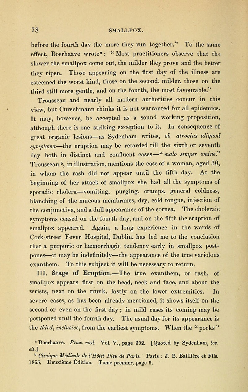 before the fourth day the more they run together.'' To the same effect, Boerhaave wrotea:  Most practitioners observe that th>i slower the smallpox come out, the milder they prove and the better they ripen. Those appearing on the first day of the illness are esteemed the worst kind, those on the second, milder, those on the third still more gentle, and on the fourth, the most favourable. Trousseau and nearly all modern authorities concur in this view, but Curschmann thinks it is not warranted for all epidemics. It may, however, be accepted as a sound working proposition, although there is one striking exception to it. In consequence of great organic lesions—as Sydenham writes, ob atrocius aliquod symptoma—the eruption may be retarded till the sixth or seventh day both in distinct and confluent cases— malo semper omine. Trousseau b, in illustration, mentions the case of a woman, aged 30, in whom the rash did not appear until the fifth day. At the beginning of her attack of smallpox she had all the symptoms of sporadic cholera—vomiting, purging, cramps, general coldness, blanching of the mucous membranes, dry, cold tongue, injection of the conjunctiva, and a dull appearance of the cornea. The choleraic symptoms ceased on the fourth day, and on the fifth the eruption of smallpox appeared. Again, a long experience in the wards of Cork-street Fever Hospital, Dublin, has led me to the conclusion that a purpuric or hemorrhagic tendency early in smallpox post- pones—it may be indefinitely—the appearance of the true variolous exanthem. To this subject it will be necessary to return. III. Stage of Eruption.—The true exanthem, or rash, of smallpox appears first on the head, neck and face, and about the wrists, next on the trunk, lastly on the lower extremities. In severe cases, as has been already mentioned, it shows itself on the second or even on the first day; in mild cases its coming may be postponed until the fourth day. The usual day for its appearance is the third, inclusive, from the earliest symptoms. When the  pocks  a Boerhaave. Prax. med. Vol. V., page 302. [Quoted by Sydenham, loc. cit.l b Glinique Midicale de l'H6tel Dieu de Paris. Paris : J. B. Bailliere et Fils. 1865. Deuxieme Edition. Tome premier, page 6.