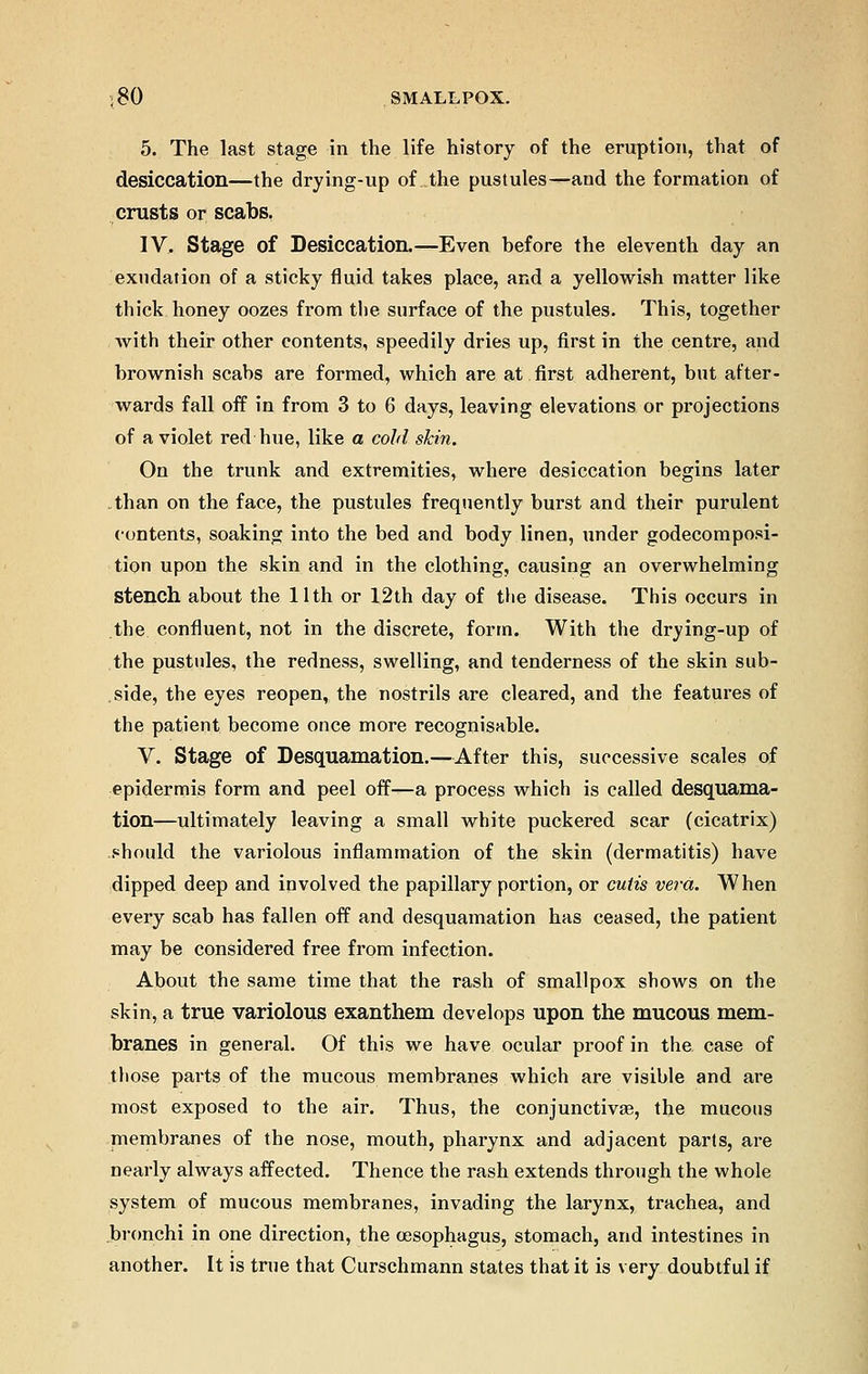 5. The last stage in the life history of the eruption, that of desiccation—the drying-up of the pustules—and the formation of crusts or scabs. IV, Stage of Desiccation.—Even before the eleventh day an exudation of a sticky fluid takes place, and a yellowish matter like thick honey oozes from the surface of the pustules. This, together with their other contents, speedily dries up, first in the centre, and brownish scabs are formed, which are at first adherent, but after- wards fall off in from 3 to 6 days, leaving elevations or projections of a violet red hue, like a cold skin. On the trunk and extremities, where desiccation begins later than on the face, the pustules frequently burst and their purulent contents, soaking into the bed and body linen, under godecomposi- tion upon the skin and in the clothing, causing an overwhelming stench about the 11th or 12th day of the disease. This occurs in the confluent, not in the discrete, form. With the drying-up of the pustules, the redness, swelling, and tenderness of the skin sub- side, the eyes reopen, the nostrils are cleared, and the features of the patient become once more recognisable. V. Stage of Desquamation.—After this, successive scales of epidermis form and peel off—a process which is called desquama- tion—ultimately leaving a small white puckered scar (cicatrix) should the variolous inflammation of the skin (dermatitis) have dipped deep and involved the papillary portion, or cutis vera. When every scab has fallen off and desquamation has ceased, the patient may be considered free from infection. About the same time that the rash of smallpox shows on the skin, a true variolous exanthem develops upon the mucous mem- branes in general. Of this we have ocular proof in the case of those parts of the mucous membranes which are visible and are most exposed to the air. Thus, the conjunctivae, the mucous membranes of the nose, mouth, pharynx and adjacent parts, are nearly always affected. Thence the rash extends through the whole system of mucous membranes, invading the larynx, trachea, and bronchi in one direction, the oesophagus, stomach, and intestines in another. It is true that Curschmann states that it is very doubtful if