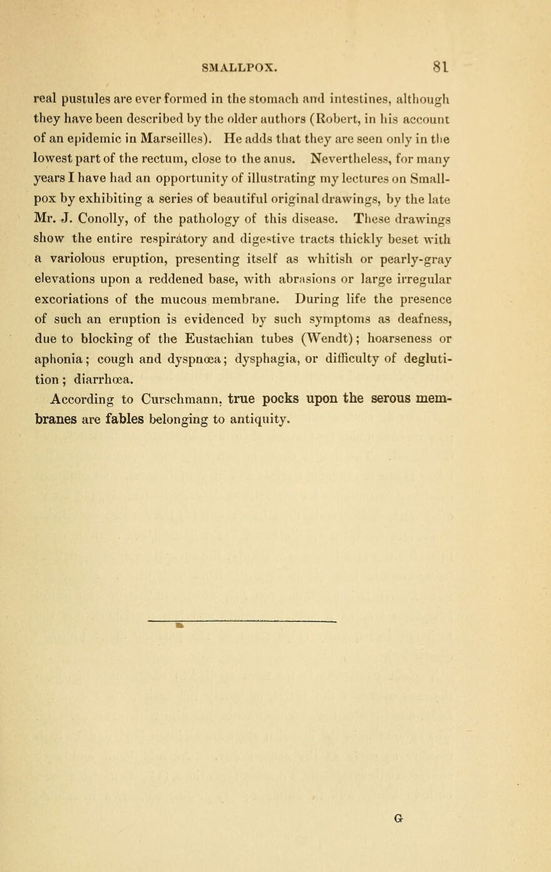 real pustules are ever formed in the stomach ami intestines, although they have been described by the older authors (Robert, in his account of an epidemic in Marseilles). He adds that they are seen only in the lowest part of the rectum, close to the anus. Nevertheless, for many years I have had an opportunity of illustrating my lectures on Small- pox by exhibiting a series of beautiful original drawings, by the late Mr. J. Conolly, of the pathology of this disease. These drawings show the entire respiratory and digestive tracts thickly beset with a variolous eruption, presenting itself as whitish or pearly-gray elevations upon a reddened base, with abrasions or large irregular excoriations of the mucous membrane. During life the presence of such an eruption is evidenced by such symptoms as deafness, due to blocking of the Eustachian tubes (Wendt); hoarseness or aphonia; cough and dyspnoea; dysphagia, or difficulty of degluti- tion ; diarrhoea. According to Curschmann. true pocks upon the serous mem- branes are fables belonging to antiquity.