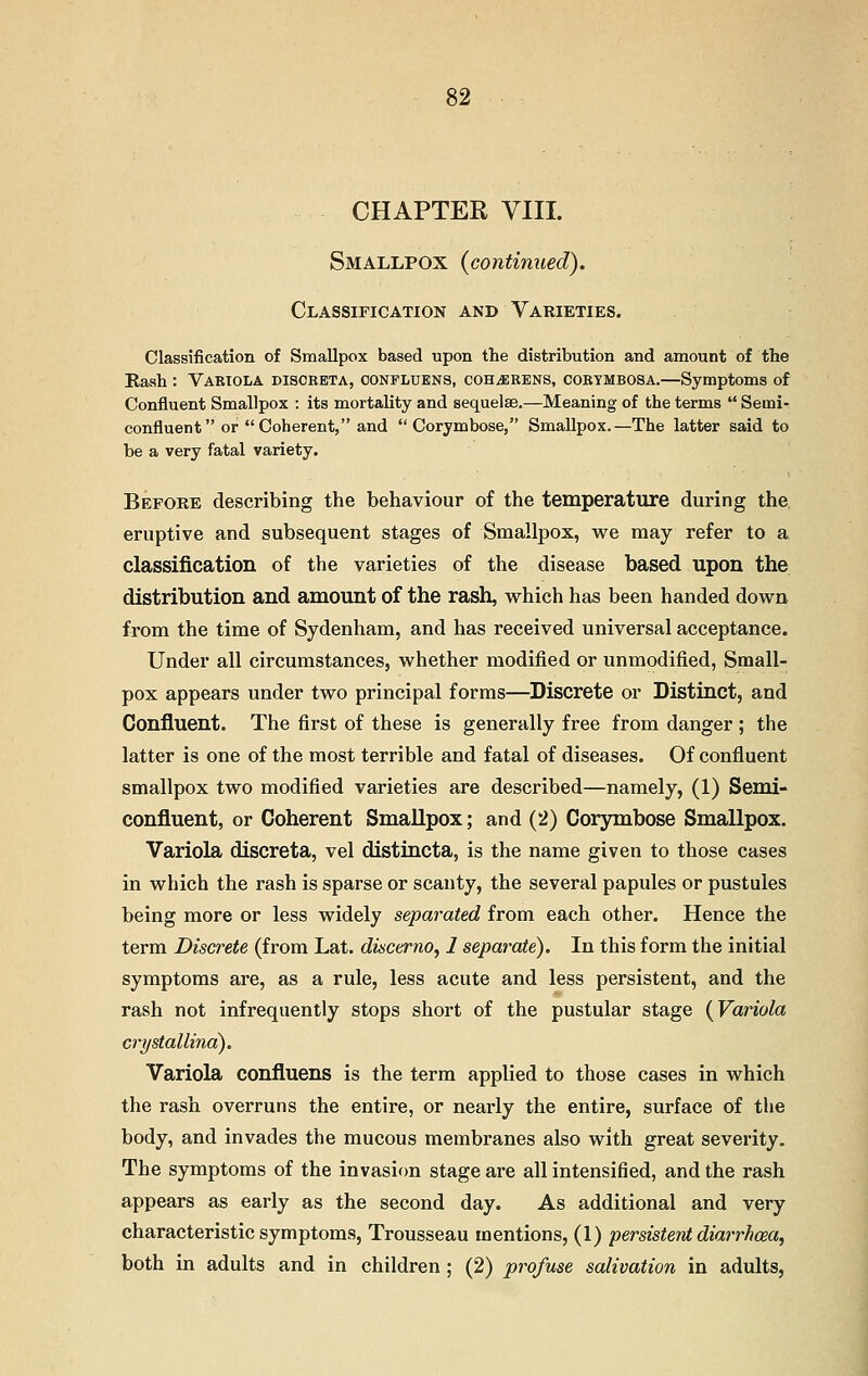 CHAPTER VIII. Smallpox {continued). Classification and Varieties. Classification of Smallpox based upon the distribution and amount of the Rash : Variola discbeta, oonfluens, coh^rens, corymbosa.—Symptoms of Confluent Smallpox : its mortality and sequelae.—Meaning of the terms  Semi- confluent or Coherent, and Corymbose, Smallpox.—The latter said to be a very fatal variety. Before describing the behaviour of the temperature during the eruptive and subsequent stages of Smallpox, we may refer to a classification of the varieties of the disease based upon the distribution and amount of the rash, which has been handed down from the time of Sydenham, and has received universal acceptance. Under all circumstances, whether modified or unmodified, Small- pox appears under two principal forms—Discrete or Distinct, and Confluent. The first of these is generally free from danger ; the latter is one of the most terrible and fatal of diseases. Of confluent smallpox two modified varieties are described—namely, (1) Semi- confluent, or Coherent Smallpox; and (2) Corymbose Smallpox. Variola discreta, vel distincta, is the name given to those cases in which the rash is sparse or scanty, the several papules or pustules being more or less widely separated from each other. Hence the term Discrete (from Lat. discerno, 1 separate). In this form the initial symptoms are, as a rule, less acute and less persistent, and the rash not infrequently stops short of the pustular stage {Variola crystallina). Variola confluens is the term applied to those cases in which the rash overruns the entire, or nearly the entire, surface of the body, and invades the mucous membranes also with great severity. The symptoms of the invasion stage are all intensified, and the rash appears as early as the second day. As additional and very characteristic symptoms, Trousseau mentions, (1) persistent diarrhoea, both in adults and in children; (2) profuse salivation in adults,