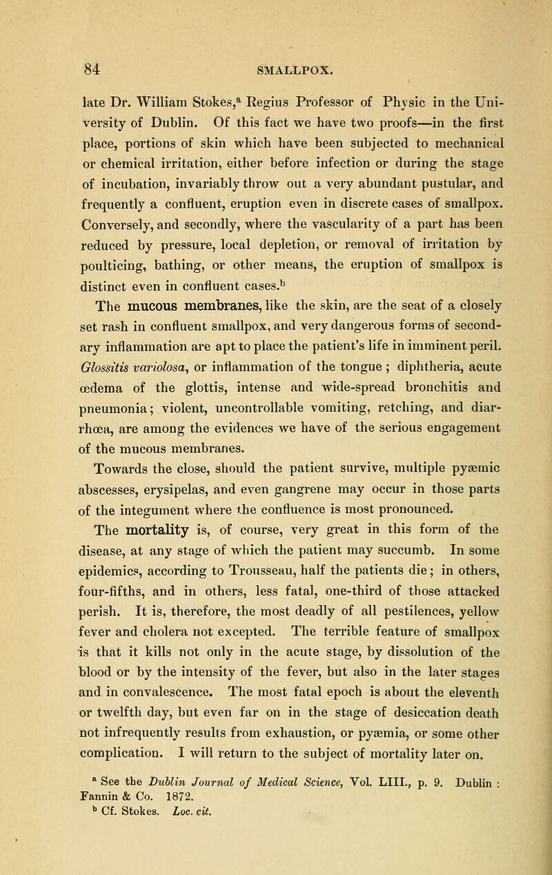 late Dr. William Stokes,a Regius Professor of Physic in the Uni- versity of Dublin. Of this fact we have two proofs—in the first place, portions of skin which have been subjected to mechanical or chemical irritation, either before infection or during the stage of incubation, invariably throw out a veiy abundant pustular, and frequently a confluent, eruption even in discrete cases of smallpox. Conversely, and secondly, where the vascularity of a part has been reduced by pressure, local depletion, or removal of irritation by poulticing, bathing, or other means, the eruption of smallpox is distinct even in confluent cases.b The mucous membranes, like the skin, are the seat of a closely set rash in confluent smallpox, and very dangerous forms of second- ary inflammation are apt to place the patient's life in imminent peril. Glossitis variolosa, or inflammation of the tongue ; diphtheria, acute oedema of the glottis, intense and wide-spread bronchitis and pneumonia; violent, uncontrollable vomiting, retching, and diar- rhoea, are among the evidences we have of the serious engagement of the mucous membranes. Towards the close, should the patient survive, multiple pyaemic abscesses, erysipelas, and even gangrene may occur in those parts of the integument where the confluence is most pronounced. The mortality is, of course, very great in this form of the disease, at any stage of which the patient may succumb. In some epidemics, according to Trousseau, half the patients die; in others, four-fifths, and in others, less fatal, one-third of those attacked perish. It is, therefore, the most deadly of all pestilences, yellow fever and cholera not excepted. The terrible feature of smallpox is that it kills not only in the acute stage, by dissolution of the blood or by the intensity of the fever, but also in the later stages and in convalescence. The most fatal epoch is about the eleventh or twelfth day, but even far on in the stage of desiccation death not infrequently results from exhaustion, or pyaemia, or some other complication. I will return to the subject of mortality later on. a See the Dublin Journal of Medical Science, Vol. LIIL, p. 9. Dublin : Fannin & Co. 1872. b Cf. Stokes, hoc. cit.