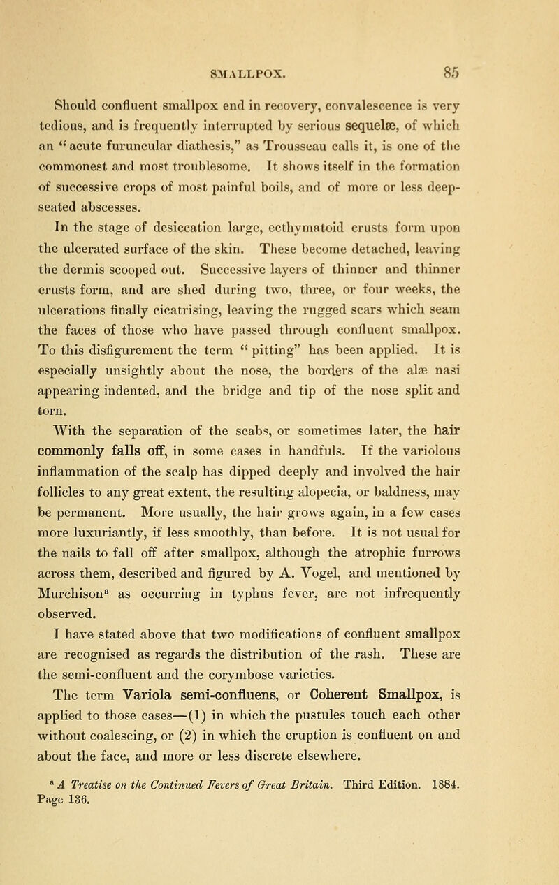 Should confluent smallpox end in recovery, convalescence is very tedious, and is frequently interrupted by serious sequelae, of which an  acute furuncular diathesis, as Trousseau calls it, is one of the commonest and most troublesome. It shows itself in the formation of successive crops of most painful boils, and of more or less deep- seated abscesses. In the stage of desiccation large, ecthymatoid crusts form upon the ulcerated surface of the skin. These become detached, leaving the dermis scooped out. Successive layers of thinner and thinner crusts form, and are shed during two, three, or four weeks, the idcerations finally cicatrising, leaving the rugged scars which seam the faces of those who have passed through confluent smallpox. To this disfigurement the term  pitting has been applied. It is especially unsightly about the nose, the borders of the alae nasi appearing indented, and the bridge and tip of the nose split and torn. With the separation of the scabs, or sometimes later, the hair commonly falls off, in some cases in handfuls. If the variolous inflammation of the scalp has dipped deeply and involved the hair follicles to any great extent, the resulting alopecia, or baldness, may be permanent. More usually, the hair grows again, in a few cases more luxuriantly, if less smoothly, than before. It is not usual for the nails to fall off after smallpox, although the atrophic furrows across them, described and figured by A. Vogel, and mentioned by Murchison8 as occurring in typhus fever, are not infrequently observed. I have stated above that two modifications of confluent smallpox are recognised as regards the distribution of the rash. These are the semi-confluent and the corymbose varieties. The term Variola semi-confluens, or Coherent Smallpox, is applied to those cases—(1) in which the pustules touch each other without coalescing, or (2) in which the eruption is confluent on and about the face, and more or less discrete elsewhere. &A Treatise on the Continued Fevers of Great Britain. Third Edition. 1884. Page 136.